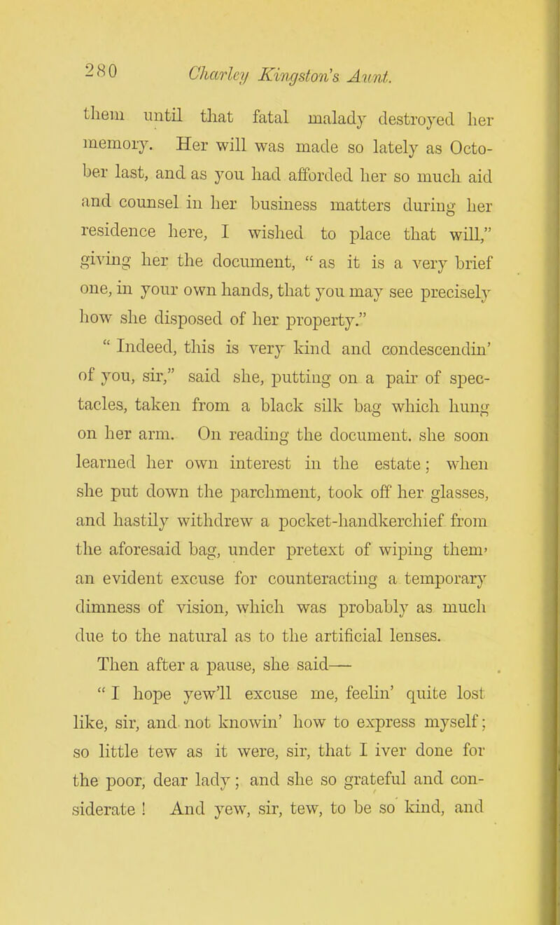 them until tliat fatal malady destroyed her memory. Her will was made so lately as Octo- ber last, and as you had afforded her so much aid and counsel in her business matters during her residence here, I wished to place that will, giving her the document,  as it is a very brief one, in your own hands, that you may see precisely how she disposed of her property.  Indeed, this is very kind and condescendin' of you, sir, said she, putting on a pair of spec- tacles, taken from a black silk bag which hung on her arm. On reading the document, she soon learned her own interest in the estate; when she put down the parchment, took off her glasses, and hastily withdrew a pocket-handkerchief from the aforesaid bag, under pretext of wiping them' an evident excuse for counteracting a temporary dimness of vision, which was probably as much due to the natural as to the artificial lenses. Then after a pause, she said—  I hope yew'll excuse me, feelin' quite lost like, sir, and- not knowin' how to express myself; so little tew as it were, sir, that I iver done for the poor, dear lady; and she so grateful and con- siderate ! And yew, sir, tew, to be so kind, and