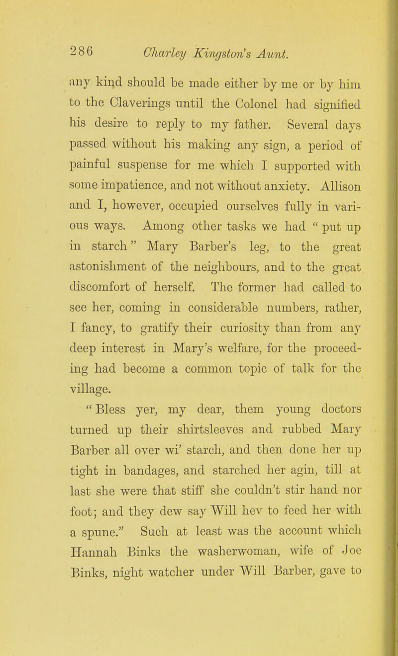 any kind should be made either by me or by him to the Claverings until the Colonel had signified his desire to reply to my father. Several days passed without his making any sign, a period of painful suspense for me which I supported with some impatience, and not without anxiety. Allison and I, however, occupied ourselves fully in vari- ous ways. Among other tasks we had  put up in starch Mary Barber's leg, to the great astonishment of the neighbours, and to the great discomfort of herself. The former had called to see her, coming in considerable numbers, rather, I fancy, to gratify their curiosity than from any deep interest in Mary's welfare, for the proceed- ing had become a common topic of talk for the village.  Bless yer, my dear, them young doctors turned up their shirtsleeves and rubbed Mary Barber all over wi' starch, and then done her up tight in bandages, and starched her agin, till at last she were that stiff she couldn't stir hand nor foot; and they dew say Will hev to feed her with a spune. Such at least was the account which Hannah Binks the washerwoman, wife of Joe Binks, night watcher under Will Barber, gave to