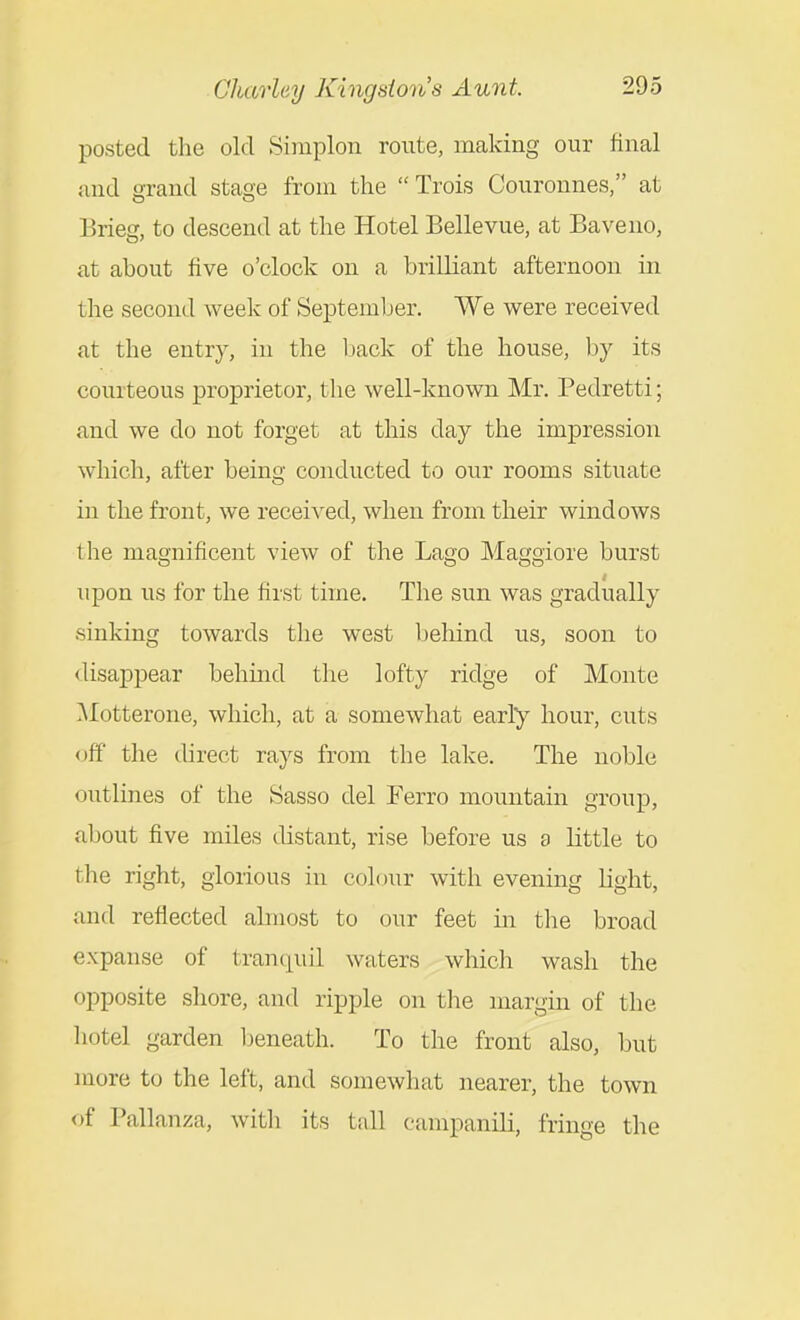 posted the old Siniplon route, making our final and wrand stage from the Trois Couronnes, at Brieg, to descend at the Hotel Bellevue, at Baveno, at about five o'clock on a brilliant afternoon in the second week of September. We were received at the entry, in the l)ack of the house, by its courteous proprietor, the well-known Mr. Pedretti; and we do not forget at this day the impression which, after being conducted to our rooms situate in the front, we received, when from their windows the magnificent view of the Lago Maggiore burst upon us for the first time. The sun was gradually sinking towards the west behind us, soon to disappear behmd the lofty ridge of Monte Motterone, which, at a somewhat early hour, cuts off the direct rays from the lake. The noble outlines of the Sasso del Ferro mountain group, about five miles distant, rise before us 9 little to the right, glorious in colour with evening light, and reflected almost to our feet in the broad expanse of tranquil waters which wash the opposite shore, and ripple on the margin of the hotel garden l^eneath. To the front also, but more to the left, and somewhat nearer, the town of Pallanza, witli its tall canipanili, fringe the