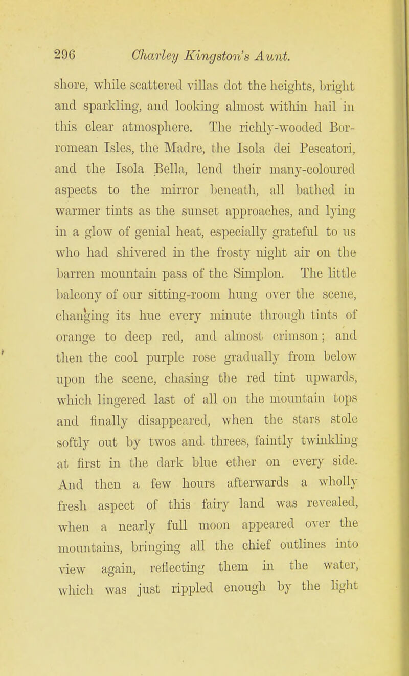 shore, while scattered villas dot the heights, hright and sparkling, and looldng almost witliin hail in this clear atmosphere. The richly-wooded Bor- romean Isles, the Madre, the Isola dei Pescatori, and the Isola Bella, lend their many-coloured aspects to the mirror Ijeneath, all bathed in warmer tints as the sunset approaches, and lying in a glow of genial heat, especially grateful to us who had sliivered in the frosty night air on the barren mountain pass of the Simplon. The little balcony of our sitting-room hung over the scene, changing its hue every minute through tints of orange to deep red, and almost crimson; and then the cool purple rose gradually from below upon the scene, chasing the red tint upwards, which lingered last of all on the mountain tops and finally disappeared, when the stars stole softly out by twos and threes, faintly twmkling at first in the dark blue ether on every side. And then a few hours afterwards a whoUy fresh aspect of this fairy land was revealed, when a nearly full moon appeared over the mountains, bringing all the chief outlines into view again, reflectmg them in the water, which was just rippled enough by the liglit