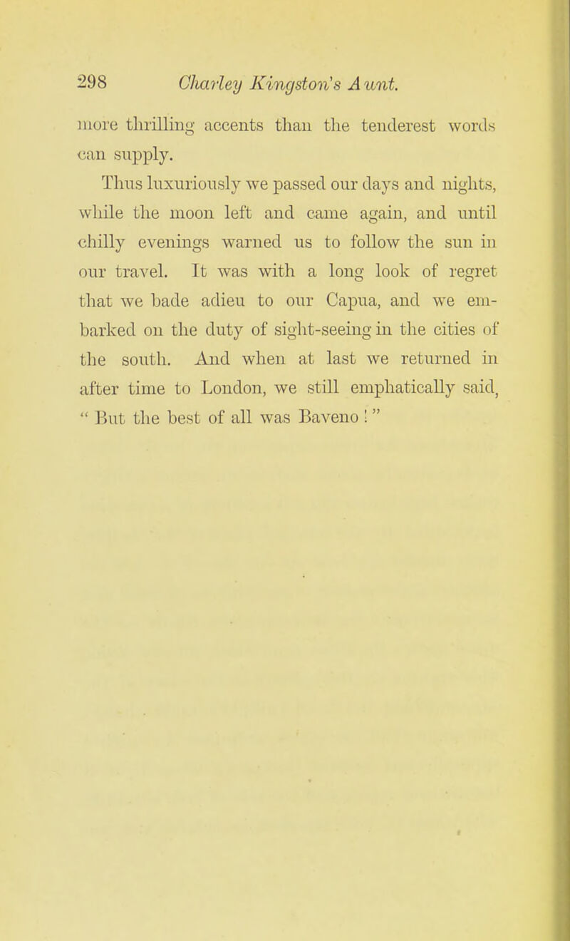 more thrilling accents than the tenderest words can supply. Thus luxuriously we passed our days and nights, while the moon left and came again, and until chilly evenings warned us to follow the sun in our travel. It was with a long look of regret that we bade adieu to our Capua, and we em- barked on the duty of sight-seeing in the cities of the south. And when at last we returned in after time to London, we still emphatically said,  But the best of all was Baveno ! t