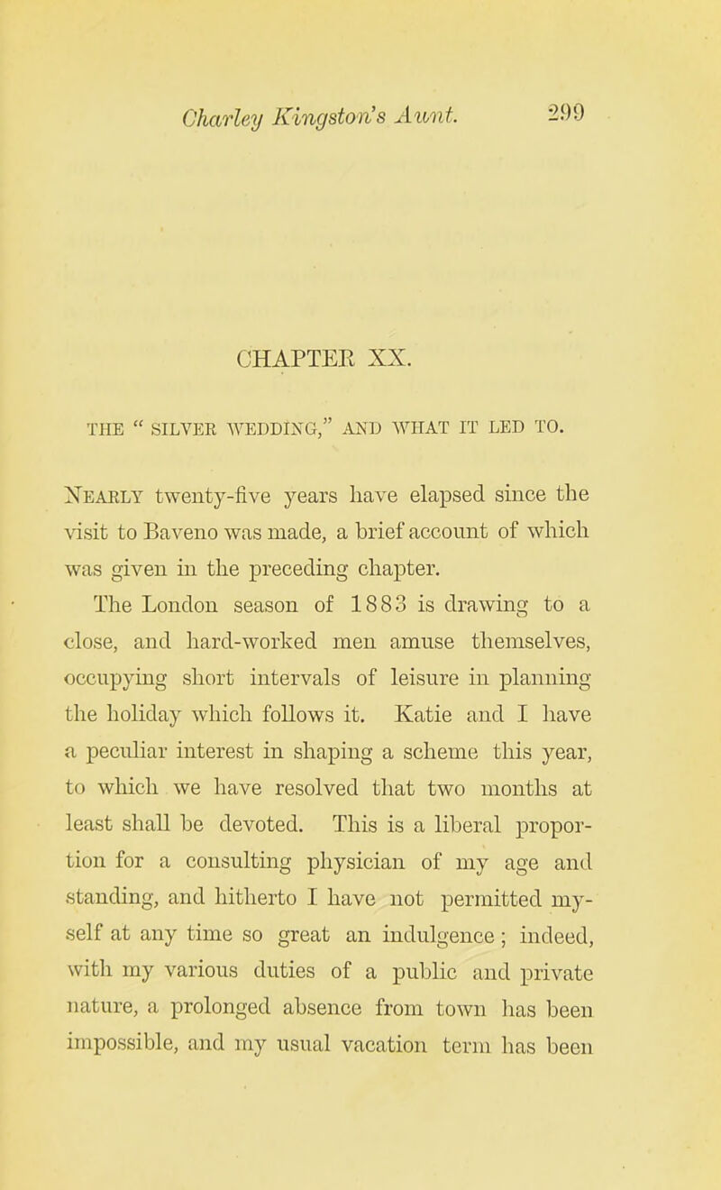 CHAPTER XX. THE  SILVER WEDDING, AND WHAT IT LED TO. Xearly twenty-five years have elapsed since the visit to Baveno was made, a brief account of which was given in the preceding chapter. The London season of 1883 is drawing to a close, and hard-worked men amuse themselves, occupying short intervals of leisure in planning the holiday which follows it. Katie and I liave a peculiar interest m shaping a scheme this year, to which we have resolved that two months at least shall he devoted. This is a liberal propor- tion for a consulting physician of my age and standing, and hitherto I have not permitted my- self at any time so great an indulgence; indeed, with my various duties of a public and private nature, a prolonged absence from town lias been impossible, and my usual vacation term has been