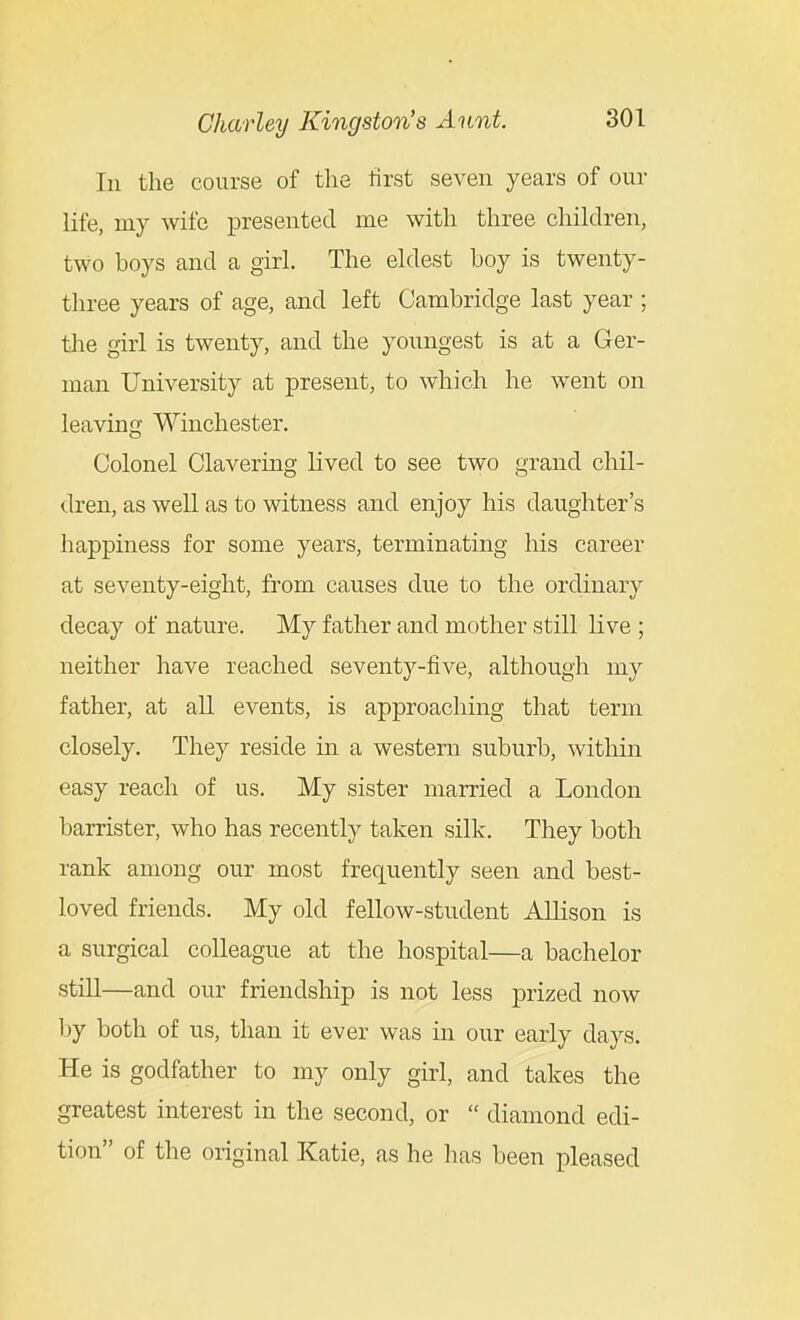 In the course of the first seven years of our life, my wife presented me with three children, two boys and a girl. The eldest boy is twenty- three years of age, and left Cambridge last year ; the girl is twenty, and the youngest is at a Ger- man University at present, to which he went on leaving Winchester. Colonel Clavering lived to see two grand chil- dren, as well as to witness and enjoy his daughter's happiness for some years, terminating his career at seventy-eight, from causes due to the ordinary decay of nature. My father and mother still live ; neither have reached seventy-five, although my father, at all events, is approaching that term closely. They reside in a western suburb, within easy reach of us. My sister married a London barrister, who has recently taken silk. They both rank among our most frequently seen and best- loved friends. My old fellow-student Allison is a surgical colleague at the hospital—a bachelor still—and our friendship is not less prized now Ijy both of us, than it ever was in our early days. He is godfather to my only girl, and takes the greatest interest in the second, or  diamond edi- tion of the original Katie, as he has been pleased