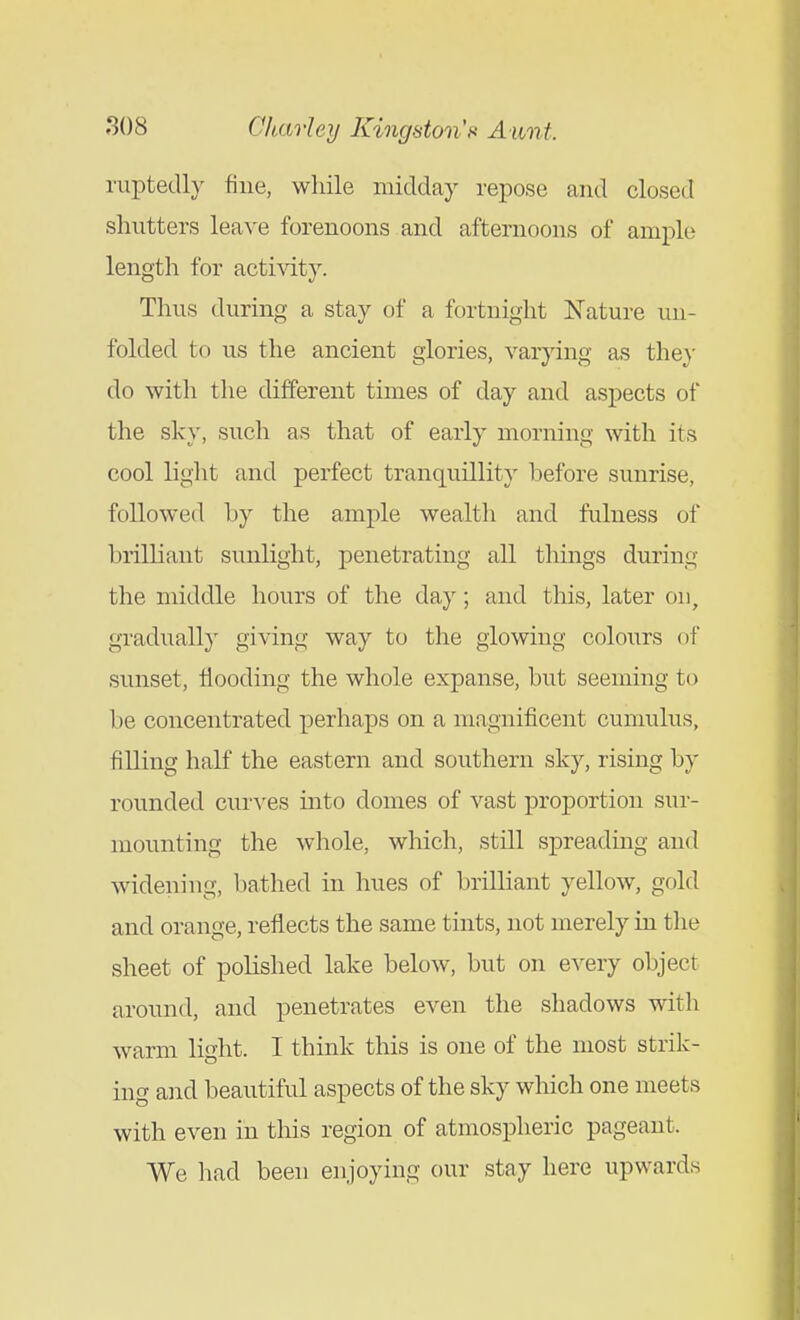 ruptedly fine, while midday repose and closed shutters lea-\'e forenoons and afternoons of ample length for acti\dty. Thus during a stay of a fortnight Nature un- folded to us the ancient glories, varying as the}' do with the different times of day and aspects of the sky, such as that of early morning with its cool light and perfect tranquillity before sunrise, followed by the ample wealth and fulness of brilliant sunlight, penetrating all things during the middle hours of the day; and this, later on, graduall}' giving way to the glowing colours of sunset. Hooding the whole expanse, but seeming to be concentrated perhaps on a magnificent cumulus, filling half the eastern and southern sky, rising by rounded curves into domes of vast proportion sur- mounting the whole, which, still spreading and widening, bathed in hues of brilliant yellow, gold and orange, reflects the same tints, not merely in the sheet of polished lake below, but on e^^ery object around, and penetrates even the shadows with warm light. I think this is one of the most strik- ing &nd beautiful aspects of the sky which one meets with even in this region of atmospheric pageant. We had been enjoying our stay here upwards