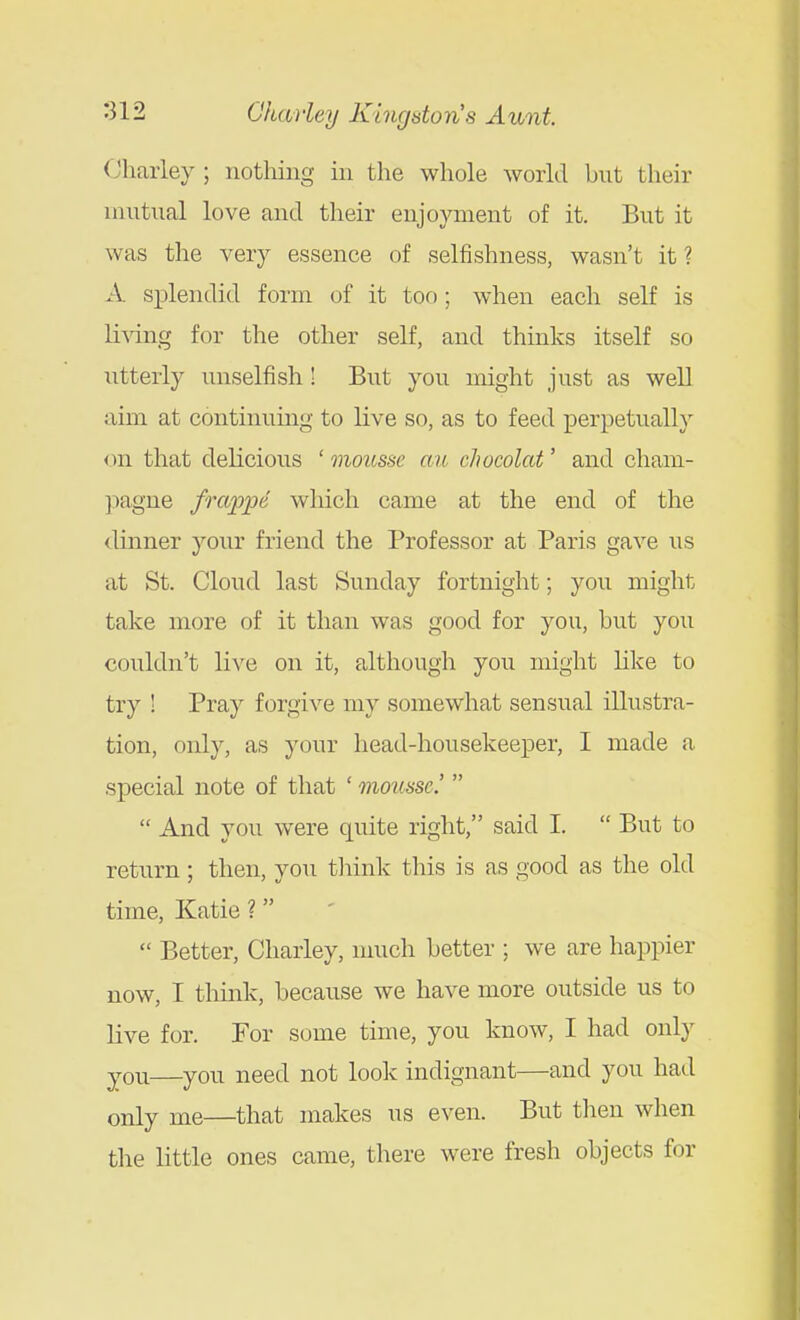 (Jharley ; notliing iu the whole world but their mutual love and their enjoyment of it. But it was the very essence of selfishness, wasn't it ? A. splendid form of it too; when each self is living for the other self, and thinks itself so utterly unselfish! But you might just as well aim at continuing to live so, as to feed perpetually <m that delicious ' mousse an chocolat' and cham- ]iagne frappe which came at the end of the dinner your friend the Professor at Paris gave us at St. Cloud last Sunday fortnight; you might take more of it than was good for you, hut you couldn't live on it, although you might like to try ! Pray forgive my somewhat sensual illustra- tion, only, as your head-housekeeper, I made a special note of that ' mousse'   And you were quite right, said I.  But to return ; then, you tliink this is as good as the old time, Katie ?  Better, Charley, nuich better ; we are happier now, I think, because we have more outside us to live for. For s(jme time, you know, I had only you—you need not look indignant—and you had only me—that makes us even. But tlien when the little ones came, there were fresh objects for