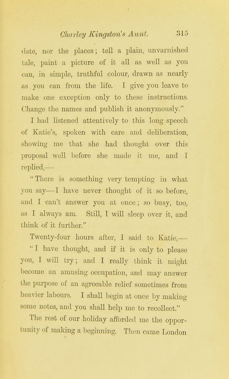 (late, nor the places; tell a plain, unvarnished tale, paint a picture of it all as well as you can, in simple, truthful colour, drawn as nearly as you can from the life. I give you leave to make one exception only to these instructions. Change the names and publish it anonymously. I had listened attentively to this long speech of Katie's, spoken with care and deliberation, .showing me tliat she had thought over this proposal well before she made it me, and I replied,—  There is something very tempting in what you say—I have never thought of it so before, and I can't answer you at once; so busy, too, as I always am. Still, I will sleep over it, and thmk of it further. Twenty-four hours after, I said to Katie,—  I have thought, and if it is only to please you, I will try; and I really think it might become an amusing occupation, and may answer the purpose of an agreeable relief sometimes from heavier labours. I shall begin at once by making some notes, and you shall help me to recollect. The rest of our holiday afforded me the oppor- tunity of making a heghming. TJien came London