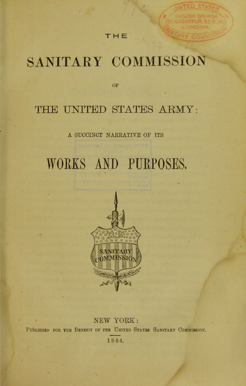 SANITARY COMMISSION OF THE UNITED STATES ARMY A SUCCINCT NAEEATIVE OF ITS WORKS AND PURPOSES. NEW YORK: Published for the Benkfit of thb United Statb8 Sanitart Commission. 1864.