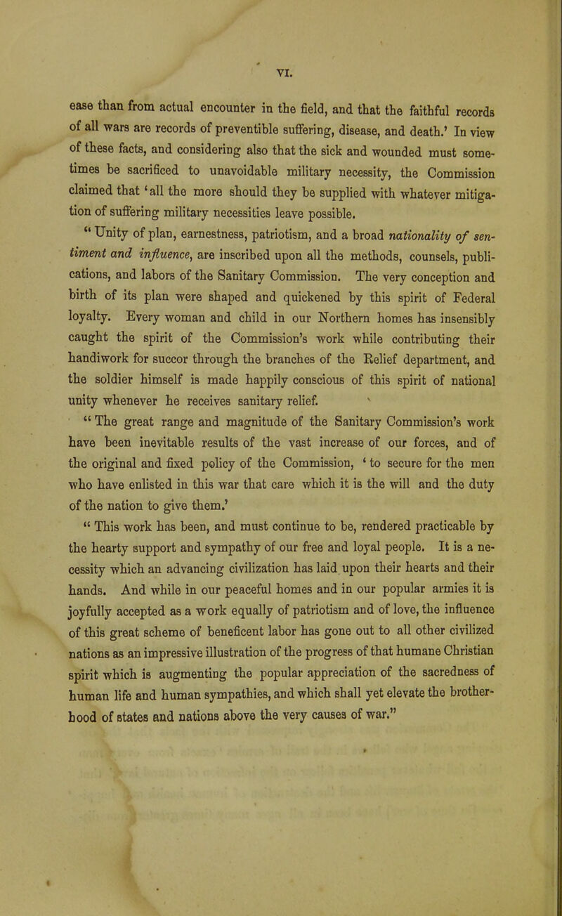 ease than from actual encounter in the field, and that the faithful records of all wars are records of preventible sufiering, disease, and death.' In view of these facts, and considering also that the sick and wounded must some- times be sacrificed to unavoidable military necessity, the Commission claimed that 'all the more should they be supplied with whatever mitiga- tion of sufiering military necessities leave possible.  Unity of plan, earnestness, patriotism, and a broad nationality of sen,' timent and influence, are inscribed upon all the methods, counsels, publi- cations, and labors of the Sanitary Commission. The very conception and birth of its plan were shaped and quickened by this spirit of Federal loyalty. Every woman and child in our Northern homes has insensibly caught the spirit of the Commission's work while contributing their handiwork for succor through the branches of the Relief department, and the soldier himself is made happily conscious of this spirit of national unity whenever he receives sanitary relief. *' The great range and magnitude of the Sanitary Commission's work have been inevitable results of the vast increase of our forces, and of the original and fixed policy of the Commission, ' to secure for the men who have enlisted in this war that care which it is the will and the duty of the nation to give them.'  This work has been, and must continue to be, rendered practicable by the hearty support and sympathy of our free and loyal people. It is a ne- cessity which an advancing civilization has laid upon their hearts and their hands. And while in our peaceful homes and in our popular armies it is joyfully accepted as a work equally of patriotism and of love, the influence of this great scheme of beneficent labor has gone out to all other civilized nations as an impressive illustration of the progress of that humane Christian spirit which is augmenting the popular appreciation of the sacredness of human life and human sympathies, and which shall yet elevate the brother- hood of states and nations above the very causes of war.