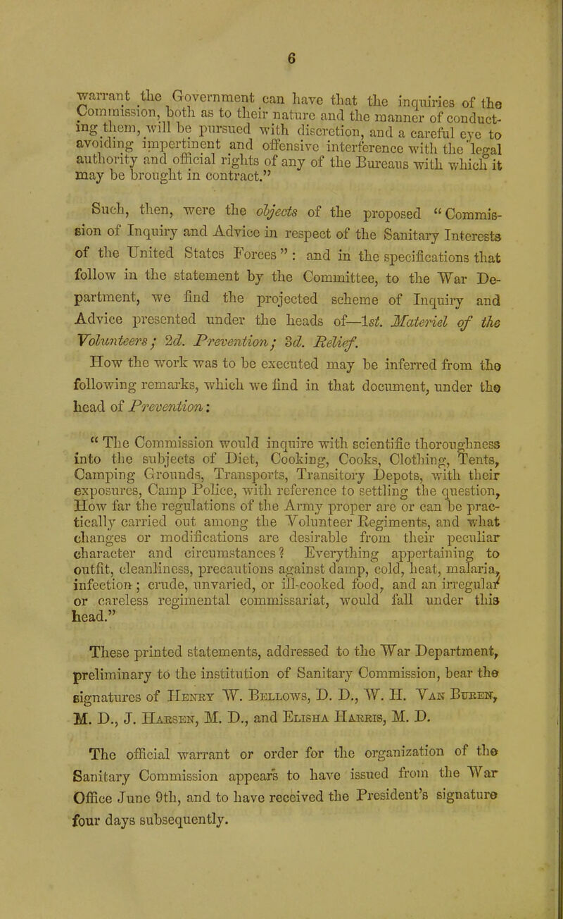 warrant the Government can have that the inquiries of the Commission both as to their nature and the manner of conduct- ing them, will be pursued with discretion, and a careful eye to avoiding impertinent and offensive interference with the legal authority and official rights of any of the Bureans with which it may be brought in contract. Such, then, were the objects of the proposed Commis- eion of Inquiry and Advice in respect of the Sanitaiy Interests of the United States Forces  : and in the specifications that follow in the statement by the Committee, to the War De- partment, we find the projected scheme of Inquiiy and Advice presented under the heads of—Is^. Materiel of the Volunteers^ 2<^. Prevention; od. Relief. How the work was to be executed may be inferred from the following remarks, which we find in that document, under the head of Prevention;  The Commission would inquire with scientific thorouglmess into the subjects of Diet, Cooking, Cooks, Clothing, Tents, Camping Grounds, Transports, Transitory Depots, with their exposures, Camp Police, with reference to settling the question, How far the regulations of the Army proper are or can be prac- tically carried out among the Volunteer Kegiments, and what changes or modifications are desirable from their peculiar character and circumstances ? Everything appertaining to outfit, cleanliness, precautions against damp, cold, heat, malaria, infection ; crude, unvaried, or ill-cooked food, and an irregular or careless regimental commissariat, would fall under this head. These printed statements, addressed to the War Department, preliminary to the institution of Sanitary Commission, bear the signatures of IIenbt W. Bellows, D. D., W. H. Yaw Buben, M. D., J. Haesen, M. D., and Elisha PIaeris, M. D. The official warrant or order for the organization of the Sanitary Commission appears to have issued from the War Ofiice June 9th, and to have received the President's signature four days subsequently.