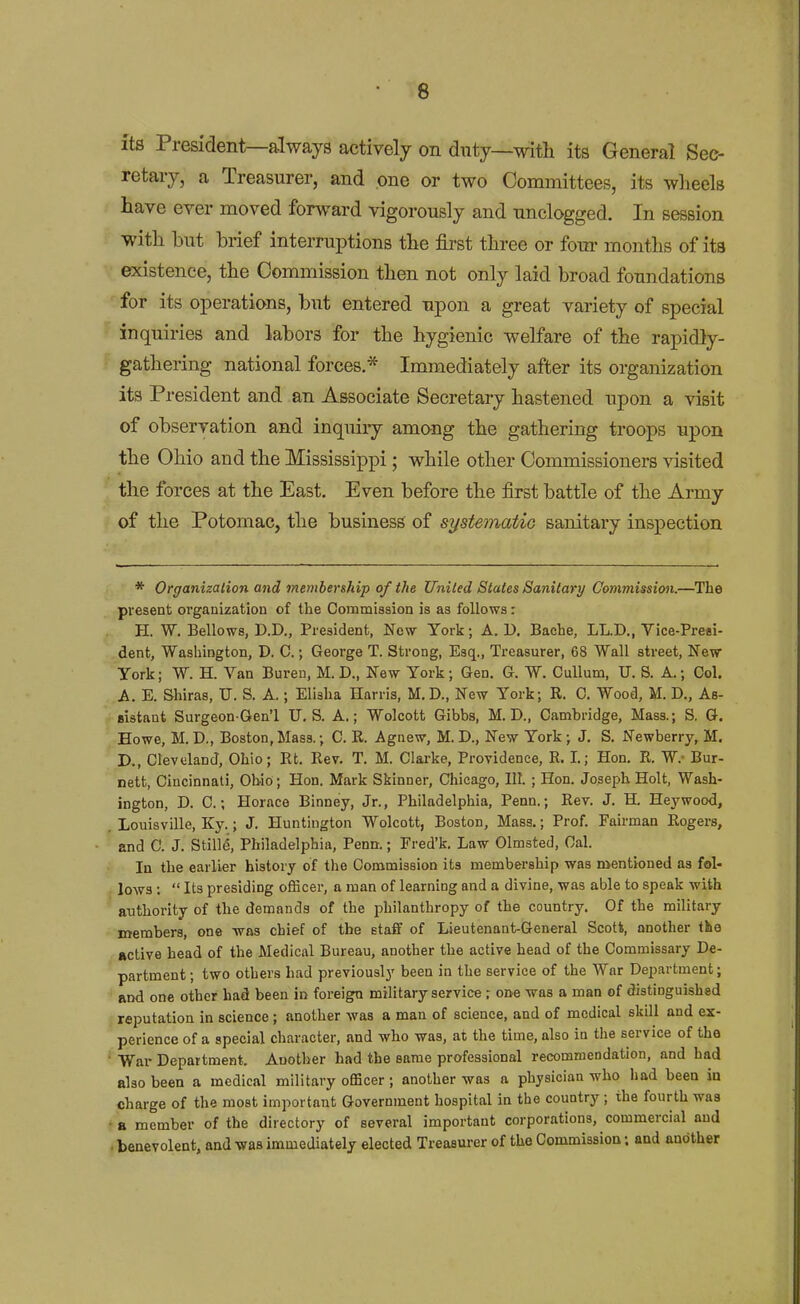 its President—always actively on duty—with its General Sec- retary, a Treasurer, and one or two Committees, its wheels have ever moved forward vigorously and unclogged. In session with but brief interruptions the first three or four months of its existence, the Commission then not only laid broad foundations for its operations, but entered upon a great variety of special inquiries and labors for the hygienic welfare of the rapidly- gathering national forces.* Immediately after its organization its President and an Associate Secretary hastened upon a visit of observation and inquiiy among the gathering troops upon the Ohio and the Mississippi; while other Commissioners visited the forces at the East, Even before the first battle of the Army of the Potomac, the business of systematic sanitary inspection * Organization and membership of the United States Sanitary Commission.—^The present organization of the Commission is as follows: H. W. Bellows, D.D., President, New York; A. D. Bache, LL.D., Vice-Presi- dent, Washington, D. C.; George T. Strong, Esq., Treasurer, 68 Wall street, New York; W. H. Van Bureu, M. D., New York; Gen. G. W. CuUum, U. S. A.; Col. A. E. Shiras, U. S. A.; Elisha Harris, M.D., New York; R. C. Wood, M. D., As- sistant SurgeonGen'l U.S. A.; Wolcott Gibbs, M. D., Cambridge, Mass.; S. G. Howe, M. D., Boston,Mass.; C. R. Agnew, M. D., New York; J, S. Newberry, M. D., Cleveland, Ohio; Rt. Rev. T. M. Clarke, Providence, R. I.; Hon. R. W.- Bur- nett, Cincinnati, Ohio ; Hon. Mark Skinner, Clucago, III. ; Hon. Joseph Holt, Wash- ington, D. C.; Horace Binney, Jr., Philadelphia, Penn.; Rev. J. H. Heywood, Louisville, Ky.; J. Huntington Wolcott, Boston, Mass.; Prof. Fairman Rogers, and C. J. Stilli, Philadelphia, Penn.; Fred'k. Law Olmsted, Gal. la the earlier history of the Commission its membership was mentioned as fol- ^ lows ;  Its presiding officer, a man of learning and a divine, was able to speak with authority of the demands of the philanthropy of the country. Of the military members, one -was chief of the staff of Lieutenant-General Scott, another the active head of the Medical Bureau, another the active head of the Commissary De- partment ; two others had previously been in the service of the War Department; and one other had been in foreign military service; one -was a man of distinguished reputation in science; another was a man of science, and of medical skill and ex- perience of a special character, and who was, at the time, also in the service of the ■ War Department. Another had the same professional recommendation, and had also been a medical military officer; another was a physician who had been in charge of the most important Government hospital in the country ; the fourth was • B member of the directory of several important corporations, commercial and . benevolent, and was immediately elected Treasurer of the Commission; and another