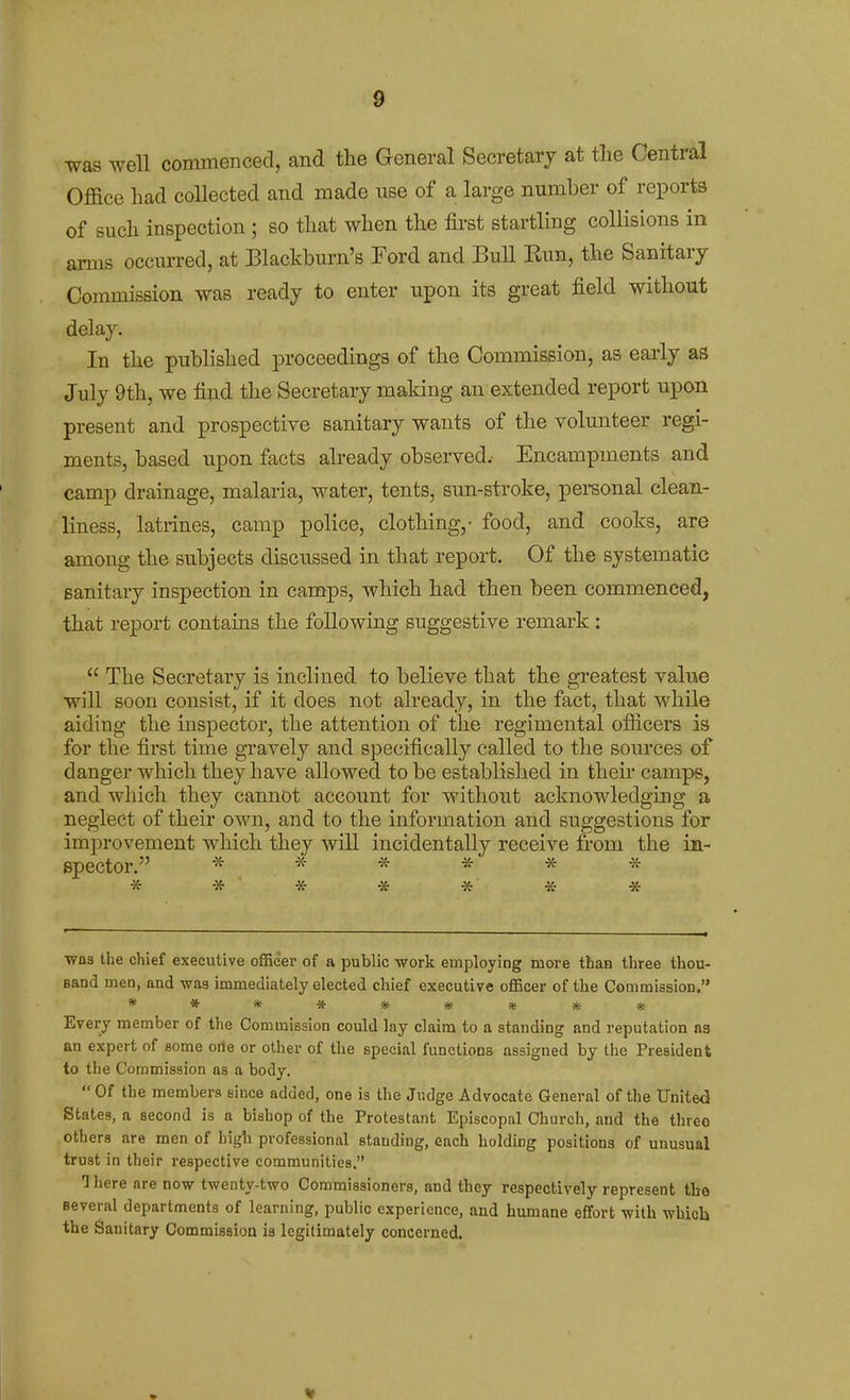 ■w&s well commenced, and the General Secretary at tlie Central Office had collected and made use of a large number of reports of such inspection ; so that when the first startling collisions in arms occxuTed, at Blackburn's Eord and Bull Bun, the Sanitary Commission was ready to enter upon its great field without delay. In the published proceedings of the Commission, as early as July 9th, we find the Secretary making an extended report upon present and prospective sanitary wants of the volunteer regi- ments, based upon facts already observed. Encampments and camp drainage, malaria, water, tents, sun-stroke, personal clean- liness, latrines, camp police, clothing,- food, and cooks, are among the subjects discussed in that report. Of the systematic sanitary inspection in camps, which had then been commenced, that report contains the following suggestive remark :  The Secretary is inclined to believe that the greatest value will soon consist, if it does not already, in the fact, that while aiding the inspector, the attention of the regimental officers is for the first time gravely and specifically called to the sources of danger which they have allowed to be established in their camps, and which they cannot account for without acknowledging a neglect of their own, and to the information and suggestions for improvement which they will incidentally receive from the in- Bpector. ****** * * -x- * * « * was the chief executive officer of a public work employing more than three thou- sand men, and was immediately elected chief executive officer of the Commission. ********* Every member of the Commission could lay claim to a standing and reputation aa an expert of some orte or other of the special functions assigned by the President to the Commission as a body, Of the members since added, one is the Judge Advocate General of the United States, a second is a bishop of the Protestant Episcopal Church, and the three others are men of high professional standing, each holding positions of unusual trust in their respective communities. 1 here are now twenty-two Commissioners, and they respectively represent tbo several departments of learning, public experience, and humane effort with which the Sanitary Commission is legitimately concerned.