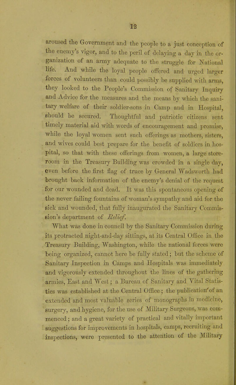 aroused the Government and tlie people to a just conception of tlie enemy's vigor, and'to tlie peril of delaying a day in the or- ganization of an army adequate to tlie struggle for National life. And while the loyal people offered and urged larger forces of volunteers than could possibly be supplied with ai-ms, they looked to the People's Commission of Sanitary Inquiry and Advice for the measm-es and the means by which the sani- tary welfare of their soldier-sons in Camp and in Hospital, Bhould be secm-ed. Thoughtful and patriotic citizens sent timely material aid with words of encouragement and promise, while the loyal women sent such offerings as mothers, sisters, and wives could best prepare for the benefit of soldiers in hos- pital, so that with these offerings from women, a large store- room in the Treasury Building was crowded in a single day, even before the first flag of truce by General Wads worth had brought back information of the enemy's denial of the request for our wounded and dead. It was this spontaneous opening of the never failing fountains of woman's sympathy and aid for the sick and wounded, that fully inaugm'ated the Sanitary Commis- sion's department of Relief. What was done in council by the Sanitary Commission dm-ing its protracted night-and-day sittings, at its Central Office in the Treasmy Building, Washington, while the national forces were being organized, cannot here be fuUy stated; but the scheme of Sanitary Inspection in Camps and Hospitals was immediately and vigorously extended throughout the lines of the gathering armies. East and West; a Bureau of Sanitary and Vital Statis- tics was established at the Central Office; the pubhcation'of an extended and most valuable series of monographs in medicine, surgery, and hygiene, for the use of Military Sm-geons, was com- menced ; and a great variety of practical and vitally important suggestions for improvements in hospitals, camps, recruiting and inspections, were presented to the attention of the Military