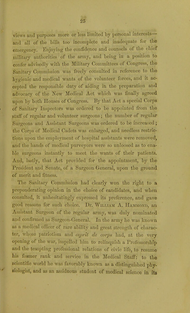 views and purposes more or less limited by personal interests— and all of the bills too incomplete and inadequate for the emergency. Enjoying the confidence and counsels of tlie cbief military authorities of the army, and being in a position to confer advisedly with the Military Committees of Congress, the Sanitary Commission was freely consulted in reference to the hygienic and medical wants of the volunteer forces, and it ac- cepted the responsible duty of aiding in the preparation and advocacy of the New Medical Act which was finally agreed upon by both Houses of Congress. By that Act a special Corps of Sanitary Inspectors was ordered to be appointed from the staff of regular and volunteer surgeons; the number of regular Surgeons and Assistant Surgeons was ordered to be increased; the Corps of Medical Cadets was enlarged, and needless restric- tions upon the employment of hospital assistants were removed, and the hands of medical purveyors were so unloosed as to ena- ble surgeons instantly to meet the wants of their patients. And, lastly, that Act provided for the appointment, by the President and Senate, of a Surgeon General, upon the ground of merit and fitness. The Sanitary Commission had clearly won the right to a preponderating opinion in the choice of candidates, and when consulted, it imhesitatingly expressed its preference, and gave good reasons for such choice. Dr. William A. Hammonb, an Assistant Surgeon of the regular army, was duly nominated and confirmed as Surgeon-General. In the army he was known as a medical officer of rare ability and great strength of charac- ter, whose patriotism and esijrit de coriya had, at the very opening of the war, impelled him to relinquish a Professorship and the tempting professional relations of civic life, to resume his for-mer rank and service in the Medical Staff: to the scientific world he was favorably known as a distinguished phy- siologist, and as an assiduous student of medical science in its