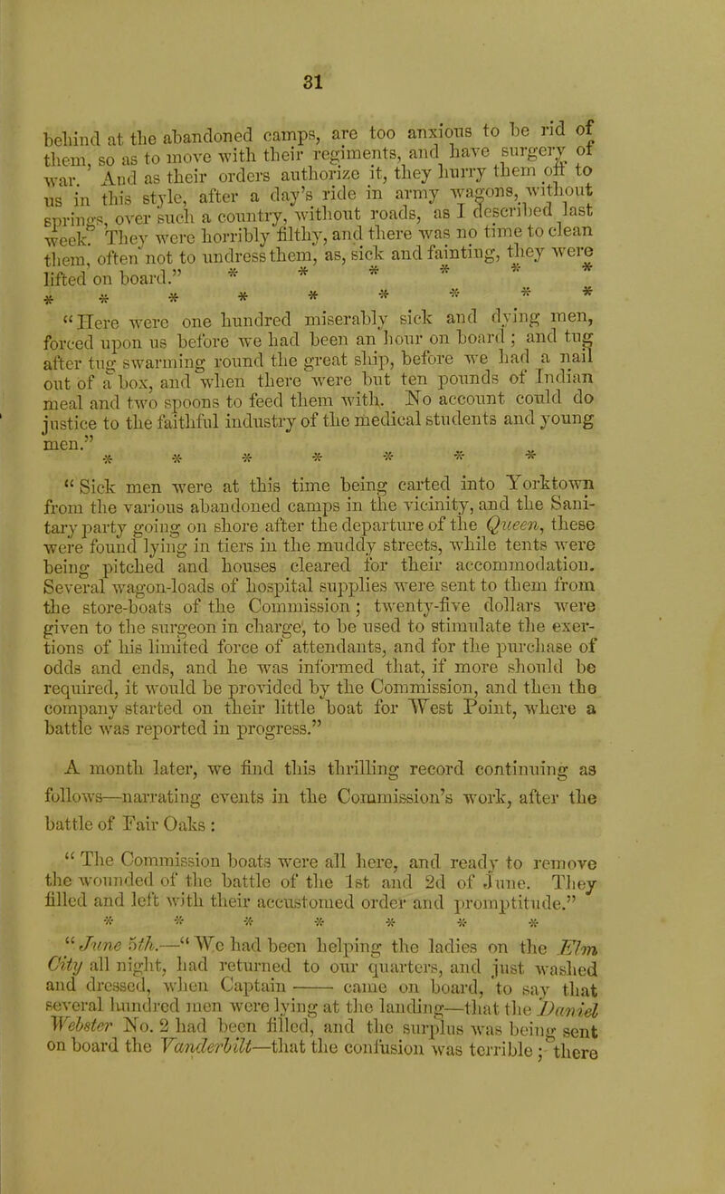 beliind at the abandoned camps, are too anxions to be nd of them so as to move with their regiments, and have surgery ot war ' And as their orders authorize it, they hurry them oti to us in this style, after a day's ride in army wagons, without 6priu«-s, over such a country, without roads, as I described last week They were horribly filthy, and there was no time to clean them, often not to undress them, as, sick and fainting, tliey were Med on board. * * * * ^- * ##****^ ** Here were one hundred miserably sick and dying men, forced upon us before we had been an hour on board ; and tug after tug swarming round the great ship, before we had a nail out of a box, and when there were but ten pounds of Indian meal and two spoons to feed them witl;. No account could do justice to the faithful industry of the medical students and young men. * -X- * * -X- * *  Sick men were at this time being carted into Yorktown from the various abandoned camps in the vicinity, and the Sani- tary party going on shore after the departure of the Queen, these were found lying in tiers in the muddy streets, while tents were being pitched and houses cleared for their accommodation. Several wagon-loads of hospital supplies were sent to them from the store-boats of the Commission; twenty-five dollars were given to tiie surgeon in charge, to be used to stimulate the exer- tions of his limited force of attendants, and for the purchase of odds and ends, and he was informed that, if more should be required, it would be provided by the Commission, and then the company started on their little boat for West Point, where a battle was reported in progress. A month later, we find this thrilling record continuing as follows—narrating events in the Commission's work, after the battle of Fair Oaks :  The Commission boats were all here, and ready to remove the wounded of the battle of the 1st and 2d of June. They filled and left with their accustomed order and promptitude. * * -X- * * i;- -X- June i)fh.—Wc had been helping the ladies on the I^m City all niglit, had returned to our quarters, and just washed and dressed, wlien Captain came on board, to say that several luindred men were lying at the landing—that tlie Danid WeUter No. 2 had been filled, and the surplus w^as being sent on board the VanderUU—that the confusion was terrible j '^here