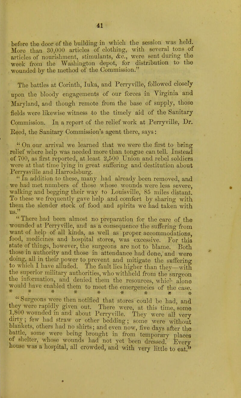 before the door of the building in which the session was held. More than 30,000 articles of clothing, with several tons of articles of nourishment, stimulants, &c., were sent during the week from the Washington depot, for distribution to the wounded by the method of the Commission. The battles at Corinth, luka, and Perryville, followed closely upon the bloody engagements of our forces in Yirginia and Maryland, and though remote from the base of supply, those fields were likewise witness to the timely aid of the Sanitary Commission. In a report of the relief work at Perryville, Dr. Eeed, the Sanitary Commission's agent there, says:  On our arrival we learned that we were the firet to bring relief where help was needed more than tongue can tell. Instead of TOO, as first reported, at least 2,500 Union and rebel soldiers were at that time lying in great sufi'ering and destitution about Periysville and Harrodsburg.  In addition to these, many had already been removed, and we had met numbers of those whose wounds were less severe, walking and begging their way to Louisville, 85 miles distant. To these we frequently gave help and comfort by sharing with them the slender stock of food and spirits we had taken with us  There had been almost no preparation for the care of the wounded at Perryville, and as a consequence the suffering from want of help of all kinds, as well as proper accommodations, food, medicines and hospital stores, was excessive. For this state of things, however, the surgeons are not to blame. Both those in ailthority and those in attendance had done, and were doing,_ all in their power to prevent and mitigate the suffering to which I have alluded. The fault lies higher than they—with the superior military authorities, who withheld from the surgeon the information, and denied them the resources, which alone would have enabled them to meet the enienz-encies of the case * * * * * * * ^ ^  Surgeons were then notified that stores could be had, and they were rapidly given out. There were, at this time, some 1,800 wounded m and about Perryville. They were all very dirty; few had straw or other bedding; some were without blankets, others had no shirts; and even now, five days after the battle, some were being brought in from temporary places ol slielter, whose wounds had not yet been dressed. Every house was a hospital, all crowded, and with very little to eat