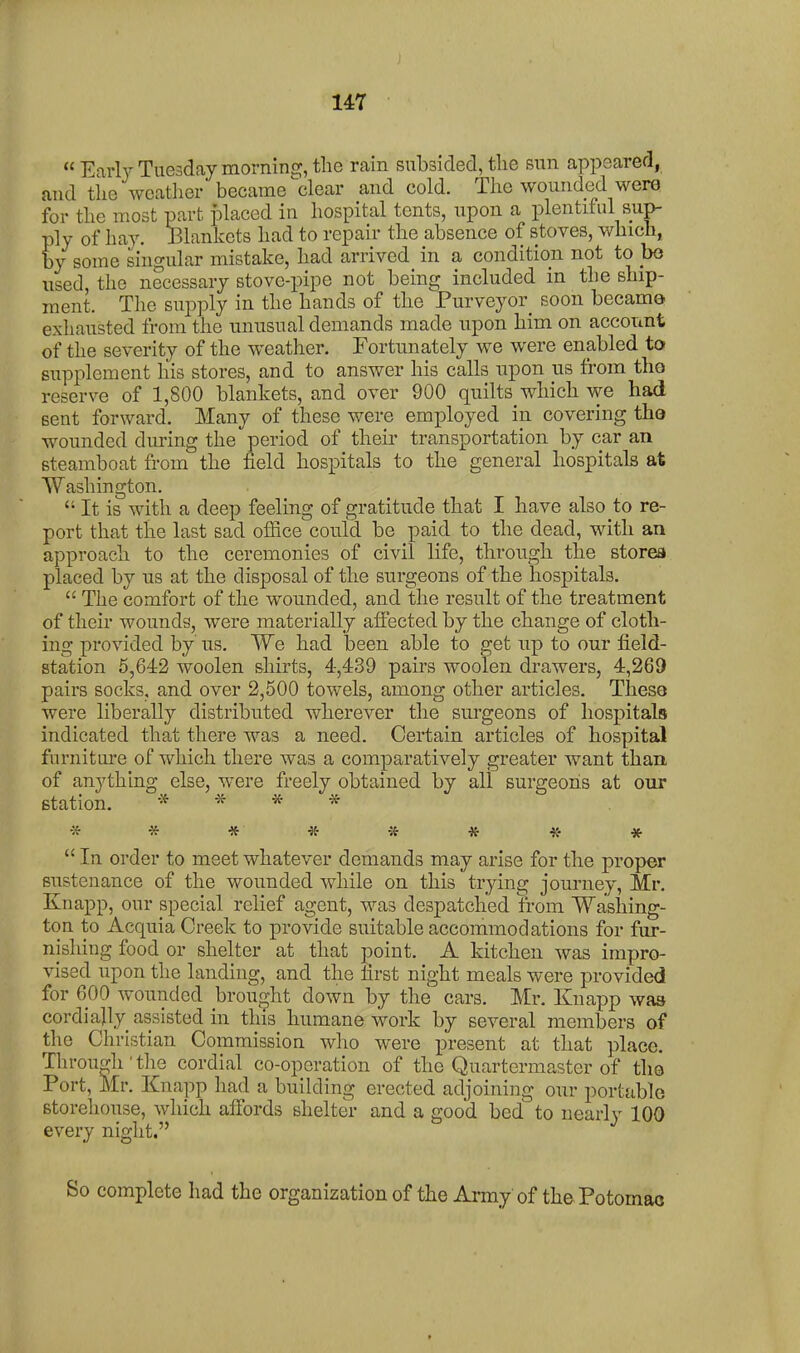 J 147  Early Tuesday morninE^, the rain subsided, tlie sun appeared, and the weather became ^clear and cold. The wounded were for the most part placed in hospital tents, upon a plentiful sup- ply of hay. Blankets had to repair the absence of stoves, which, by some singular mistake, had arrived in a condition not to bo used, the necessary stove-pipe not being included in the ship- ment. The supply in the hands of the Purveyor^ soon became exhausted from the unusual demands made upon him on account of the severity of the weather. Fortunately we were enabled to supplement his stores, and to answer his calls upon us from tho reserve of 1,800 blankets, and over 900 quilts which we had sent forward. Many of these were employed in covering tho wounded during the period of their transportation by car an steamboat from the field hospitals to the general hospitals at Washington.  It is with a deep feeling of gratitude that I have also to re- port that the last sad office could be paid to the dead, with an approach to the ceremonies of civil life, through the stores placed by us at the disposal of the surgeons of the hospitals.  The comfort of the wounded, and the result of the treatment of their wounds, were materially affected by the change of cloth- ing provided by us. We had iDeen able to get up to our field- station 5,642 woolen shirts, 4,439 pairs woolen drawers, 4,269 pairs socks, and over 2,500 towels, among other articles. Theso were liberally distributed wherever the surgeons of hospitals indicated that there was a need. Certain articles of hospital furnitui-e of which there was a comparatively greater want than, of anything else, were freely obtained by all surgeons at our station. * * * * * * * * * * « *  In order to meet whatever demands may arise for the proper sustenance of the wounded while on this trying journey, Mr. Knapp, our special relief agent, was despatched from Washing- ton to Acquia Creek to provide suitable accommodations for fur- nishing food or shelter at that point. A kitchen was impro- vised upon the landing, and the first night meals were provided for 600 wounded brought down by the cars. Mr. Knapp was cordially assisted in this humane work by several members of the Christian Commission who were present at that place. Through ' the cordial co-operation of the Quartermaster of the Port, Mr. Knapp had a building erected adjoining our portable storehouse, which affords shelter and a good bed to nearly 100 every night. So complete had the organization of the Army of the Potomac