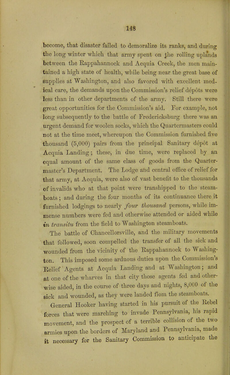 ■become, that disaster failed to demoralize its ranks, and during the long winter which that army spent on ^he rolling uplands between the Eappahannock and Acquia Creek, the men main- tained a high state of health, while being near the great base of supplies at Washington, and also favored with excellent med- ical care, the demands upon the Commission's relief depots were less than in other departments of the army. Still there were great opportunities for the Commission's aid. For example, not long subsequently to the battle of Fredericksburg there was an urgent demand for woolen socks, which the Quartermasters could not at the time meet, whereupon the Commission furnished five thousand (5,000) pairs from the principal Sanitary depot at Acquia Landing; these, in due time, were replaced by an equal amount of the same class of goods from the Quarter- master's Department. The Lodge and central office of relief for that army, at Acquia, were also of vast benefit to the thousands of invalids who at that point were transhipped to the steam- boats ; and during the four months of its continuance there it furnished lodgings to nearly four thousand persons, while im- mense numbers were fed and otherwise attended or aided while in transitu from the field to Washington steamboats. The battle of Chancellorsville, and the military movements that followed, soon compelled the transfer of all the sick and wounded from the vicinity of the Kappahannoek to Washing- ton. This imposed some arduous duties upon the Commission's Belief'Agents at Acquia Landing and at Washington; and at one of the wharves in that city those agents fed and other- wise aided, in the course of three days and nights, 8,000 of the sick and wounded, as they were landed fiom the steamboats. General Hooker having started in his pursuit of the Rebel forces that were marching to invade Pennsylvania, his rapid movement, and the prospect of a terrible coUision of the two armies upon the borders of Maryland and Pennsylvania, made it necessary for the Sanitary Commission to anticipate the