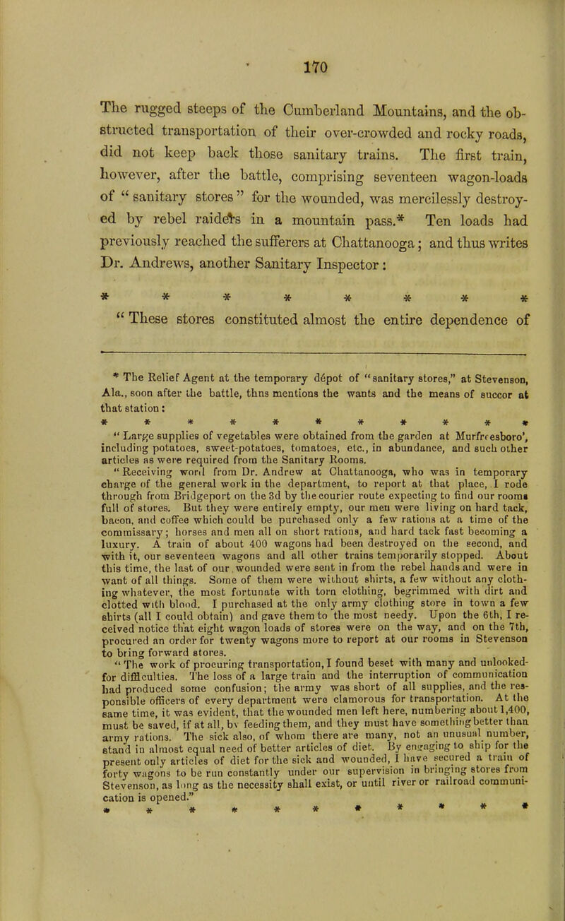 iro The rugged steeps of the Cumberland Mountains, and the ob- structed transportation of their over-crowded and rocky roads, did not keep back those sanitary trains. The first train, however, after the battle, comprising seventeen wagon-loads of  sanitary stores  for the wounded, was mercilessly destroy- ed by rebel raiders in a mountain pass * Ten loads had previously reached the sufferers at Chattanooga; and thus writes Dr. Andrews, another Sanitary Inspector: ********  These stores constituted almost the entire dependence of * The Relief Agent at the temporary d6pot of sanitary stores, at Stevenson, Ala., soon after the battle, thns mentions the wants and the means of succor at that station: »«***«#***«  Larfje supplies of vegetables were obtained from the garden at Murfrresboro', including potatoes, sweet-potutoes, tomatoes, etc., in abundance, and such other articles as were required from the Sanitary Rooms. Receiving word from Dr. Andrew at Chattanooga, who was in temporary charge (if the general work in the department, to report at that place, I rode through from Bridgeport on the 3d by the courier route expecting to find our roorai full of stores. But they were entirely empty, our men were living on hard tack, bacon, and coffee which could be purchased only a few rations at a time of the commissary; horses and men all on short rations, and hard tack fast becoming a luxury. A train of about 400 wagons had been destroyed on the second, and •with it, our seventeen wagons and all other trains temporarily slopped. About this time, the last of our , wounded were sent in from the rebel hands and were in want of all things. Some of them were without shirts, a few without any cloth- ing wliatever, the most fortunate with torn clothing, begrimmed with dirt and clotted with blood. I purchased at the only army clothing store in town a few shirts (all I could obtain) and gave them to the most needy. Upon the 6th, I re- ceived notice that eight wagon loads of stores were on the way, and on the 7tb, procured an order for twenty wagons more to report at our rooms in Stevenson to bring forward stores.  The work of procuring transportation, I found beset with many and unlooked- for difflculties. The loss of a large train and the interruption of communication had produced some confusion; the army was short of all supplies, and the res- ponsible officers of every department were clamorous for transportation. At the same time, it was evident, that the wounded men left here, numbering about 1,400, must be saved, if at all, bv feeding them, and they must have something better than army rations. Ti\e sick also, of whom there are many, not an unusual number, etand in almost equal need of better articles of diet. By eniraging to ship for the present only articles of diet for the sick and wounded, I have secured a tram of forty wagons to be run constantly under our supervision in bringing stores from Stevenson, as long as the necessity shall exist, or until river or radroad communi- cation is opened. »#»*#*•***•