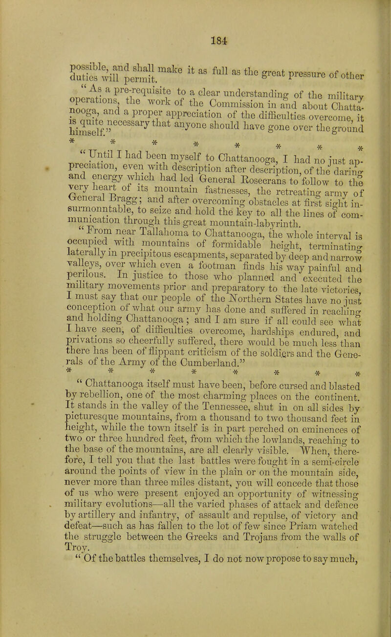 ^^mt:!^:''^' - of other As a pre-requisite to a clear understanding of the militarv operations the work of the Commission in and about Chat a nooga and a proper appreciation of the difficulties ove come it hZfl^^ ^^'^^ ^^^^^^^ ^^^^ tlioground * * * * * * .  Until I had been myself to Chattanooga, I had no lust J- preciation, even with description after description, of tL^ S and energy which had led General Eosecrans to'follow to thi very heart of its mountain fastnesses, the retreating army of General Bragg; and after overcoming obstacles at fir^t sight in- sunnonntable, to seize and hold the ]?ey to all the lines of com- munication through this great mountain-labyrinth. i^rom near Tallahoma to Chattanooga, the whole interval is occupied_ with mountains of formidable height, terminating laterally m precipitous escapments, separated by deep and narrow valleys, over which even a footman finds his way painful and perilous. In justice to those who i3lanned and executed the military movements prior and preparatory to the late victories 1 must say that our people of the mrthern States have no iust conception of what our army has done and suffered in reachino- and holding Chattanooga ; and I am sure if all could see wha*t 1 have seen, of difficulties overcome, hardships endured, and privations so cheerfully suffered, there would be much less than there has been of flippant criticism of the soldiers and the Gene- rals of the Army of the Cumberland. **** ****  Chattanooga itself must have been, before cursed and blasted by rebellion, one of the most charming places on the continent. It stands in the valley of the Tennessee, shut in on all sides by picturesque mountains, from a thousand to two thousand feet in height, while the town itself is in part perched on eminences of two or three hundred feet, fi-om which the lowlands, reaching to the base of the mountains, are all clearly visible. When, there- fore, I tell you that the last battles were fought in a semi-circle around the points of view in the plain or on tlie mountain side, never more than three miles distant, you will concede that those of us who were present enjoyed an opportunity of witnessing military evolutions—all the varied phases of attack and defence by artillery and infantry, of assault and repulse, of victory and defeat—such as has fallen to the lot of few since Priam watched the struggle between the Greeks and Trojans fi-om the walls of Troy.  Of the battles themselves, I do not now propose to say much,