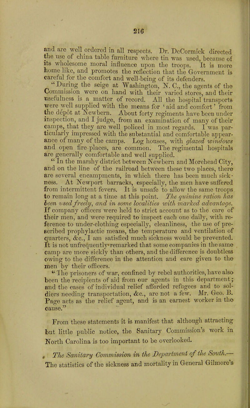 21G and are well ordered in all respects. Dr. DcCormick directed tlie use of cliina table furniture wliere tin was used, because of Its wholesome moral influence upon the troops. It is more home like, and promotes the reflection that the Government is careful for the comfort and well-being of its defenders. During the seige at Wasliington, N. C, the agents of the Commission were on hand with their varied stores, and their usefulness is a matter of record. All the hospital transports were well supplied with the means for ' aid and comfort' from the depot at Newborn. About forty regiments have been under inspection, and I judge, from an examination of many of their camps, that they are well policed in most regards. I was par- ticularly impressed with the substantial and comfortable appear- ance of many of the camps. Log houses, with glazed windows and open fire-places, are common. The regimental hospitals are generally comfortable and well supplied. In the marshy district between IS'ewbern and Morehead City, and on the line of the railroad between these two places, there are several encampments, in which there has been much sick- ness. At Newport barracks, especially, the men have sufl'ered from intermittent fevers. It is unsafe to allow the same troops to remain long at a time at this point. The quinine ration has been used freely^ and in some localities with marlted advantage. If company oflicers were held to strict account as to the care of their men, and were required to inspect each one daily, with re- ference to under-clothing especially, cleanliness, the use of pre- Bcribed prophylactic means, the temperature and ventilation of ?uarters, &c., I am satisfied much sickness Avould be prevented, t is not unfrequentlyremarked that some companies in the same camp are more sickly than others, and the dift'erenee is doubtless owing to the difiPerence in the attention and care given to the men by their officers. ^' Ihe prisoners of war, confined by rebel authorities, have also been the recipients of aid from our agents in this department; and the cases of individual relief afforded refugees and to sol- diers needing transportation, &c., are not a few. Mr. Geo. B. Page acts as the relief agent, and is an earnest worker in the cause. From these statements it is manifest that although attracting but little public notice, the Sanitary Commission's work in North Carolina is too important to be overlooked. , The Sanitary Commission in the J)e2?artment of the South.— The statistics of the sickness and mortality in General Gilmore's