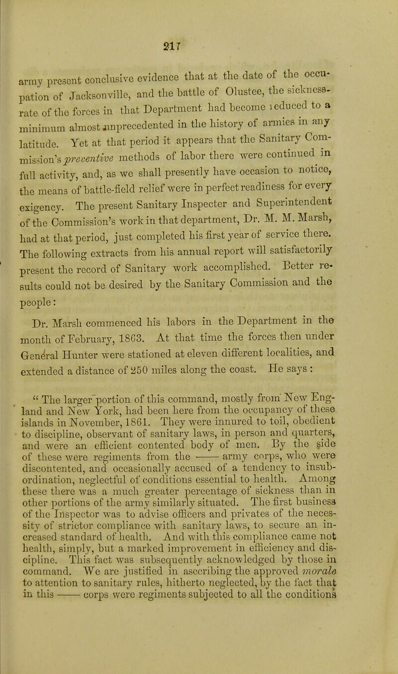 21 r army present conclusive evidence that at the date of the occa- pation of Jacksonville, and the battle of Ohistee, the sickness, rate of the forces in that Department had become i educed to a minimum almost iinprecedented in the history of amies in any latitude. Yet at that period it appears that the Sanitary Com- mission's methods of labor there were continued^ in full activity, and, as we shall presently have occasion to notice, the means of battle-field relief were in perfect readiness for every exigency. The present Sanitary Inspector and Superintendent of the Commission's work in that department, Dr. M. M. Marsh, had at that period, just completed his first year of service there. The following extracts from his annual report will satisfactorily present the record of Sanitary work accomplished. Better re- sults could not be desired by the Sanitary Commission and the people: Dr. Marsh commenced his labors in the Department in the month of February, 1863. At that time the forces then nnder General Hunter were stationed at eleven different localities, and extended a distance of 250 miles along the coast. He says :  The larger'portion of this command, mostly from'New Eng- land and New York, had been here from the occupancy of these islands in November, 1861. They were innured to toil, obedient to discipline, observant of sanitary laws, in person and quarters, and were an efficient contented body of men. By the side of these Avere regiments from the • army corps, who_ were discontented, and occasionally accused of a tendency to insub- ordination, neglectful of conditions essential to health. Among these there was a much greater percentage of sickness than in other portions of the army similarly situated. The first business of the Inspector was to advise officers and privates of the neces- sity of strictor compliance with sanitary laws, to secure an in- creased standard of health. And with this compliance came not healtli, simply, but a marked improvement in efficiency and dis- cipline. This fact was subsequently acknowledged by those iu command. We are justified in asccribing the approved morale to attention to sanitary rules, hitherto neglected, by the fact that in this corps were regiments subjected to all the conditions