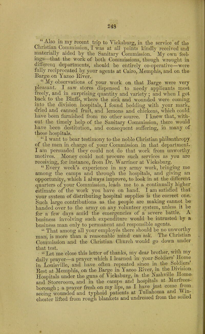 24S  Also in my recent trip to Yiclcsbm-g, in the service' of tlie Christian Commission, I was at all points kindly received and materially aided by the Sanitary Commission. My own feel- ings—that the work of both Commissions, though wrought in dilferen:^^ departments, should be entirely co-operative—were fully reciprocated by your agents at Cairo, Memphis, and on the Barge on Yazoo Eiver,  My observations of your work on that Barge were very pleasant. I saw stores dispensed to needy applicants most freely, and in surprising quantity and variety ; and when I got back to the Bluffs, where the sick and wounded were coming into the division hospitals, I found bedding with your mark, dried and canned fruit, and lemons and chickens, which could have been furnished from no other source. I knew that, with- out the timely help of the Sanitary Commission, there would have been destitution, and consequent suffering, in many of those hospitals.  I want to bear testimony to the noble Christian philanthropy of the men in charge of your Commission in that department. I am persuaded they could not do that work from unworthy motives. Money could not procure such services as you are receiving, for instance, from Dr. Warriner at Yicksburg.  Every week's experience in my army work, bringing me among the camps and through the hospitals, and giving an opportunity, which I always improve, to look in at the different quarters of your Commission, leads me to a continiially higher estimate of the work you have on hand. I am satisfied that your system of distributing hospital supplies is the correct one. Such large contributions as the people are making cannot be handed over to the army on any volunteer system, unless it be for a few days amid the emergencies of a severe battle. A business involving such expenditure would be intrusted by a business man only to permanent and responsible agents.  That among all your employes there should be no unworthy man, is more than a reasonable mind can ask. The Christian Commission and the Christian Church would go down imder that test. .  Let me close this letter of thanks, my dear brother, witli my daily prayer—a prayer which I learned in your Soldiers' Home in Louisville, and have often repeated since in the Soldiers' Best at Memphis, on the Barge in Yazoo Eiver, in the Division Hospitals under the guns of Yicksburg, in the Nashville Home- and Storeroom, and in the camps and hospitals at Murtrees- borough: a prayer fresh on my lips, as I have just come trom seeineTwounded and typhoid patients at Tullahoma and VVm- chester lifted from rough blankets and undressed from the soiled