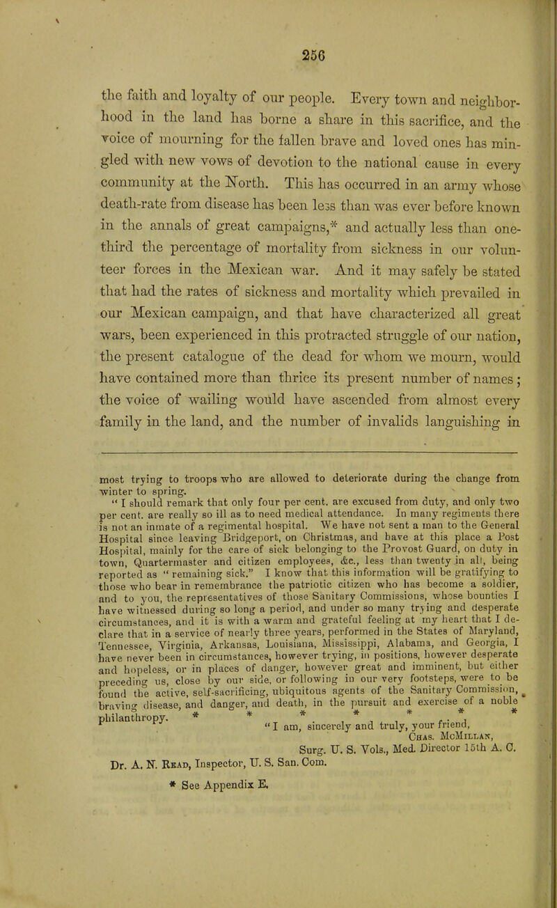 the faitli and loyalty of our people. Every town and neighbor- liood in the land has borne a share in this sacrifice, and the Toice of mourning for the fallen brave and loved ones has min- gled with new vows of devotion to the national cause in every community at the Korth. This has occurred in an army whose death-rate from disease has been less than was ever before known in the annals of great campaigns,* and actually less than one- third the percentage of mortality from sickness in our volun- teer forces in the Mexican war. And it may safely be stated that had the rates of sickness and mortality which prevailed in our Mexican campaign, and that have characterized all great wars, been experienced in this protracted struggle of our nation, the present catalogue of the dead for whom we mourn, would have contained more than thrice its present number of names; the voice of wailing would have ascended from almost every family in the land, and the number of invalids languishing in most trying to troops who are allowed to deteriorate during the change from winter to spring.  I should remark that only four per cent, are excused from duty, and only two per cent, are really so ill as to need medical attendance. In many regiments there is not an inmate of a regimental hospital. We have not sent a man to the General Hospital since leaving Bridgeport, on Christmas, and have at this place a Post Hosi>ital, mainly for the care of sick belonging to the Provost Guard, on duty in town, Quartermaster and citizen employees, &c., less than twenty in all, being reported as  remaining sick. I know that this information will be gratifying to those who bear in remembrance the patriotic citizen who has become a soldier, and to you, the representatives of those Sanitary Commissions, whose bounties I have witnessed during so long a period, and under so many trying and desperate circumstances, and it is with a warm and grateful feeling at my heart that I de- clare that in a service of nearly three years, performed in the States of Maryland, Tennessee, Virginia, Arkansas, Louisiana, Mississippi, Alabama, and Georgia, I have never been in circumstances, however trying, in positions, however desperate and hopeless, or in places of danger, however great and imminent, but either preceding us, close by our side, or following in our very footsteps, were to be found the active, self-sacrificing, ubiquitous agents of the Sanitary Commission, ^ bravino- disease, and danger, and death, in the pursuit and exercise of a noble philantliropy. * * * . , * , * , • *, *^ I am, smcerely and truly, your friend, Chas. MoMlLLAlf, Surg. U. S. Vols., Med. Director 15th A. 0. Dr. A. N. Rkad, Inspector, U. S. San. Com.