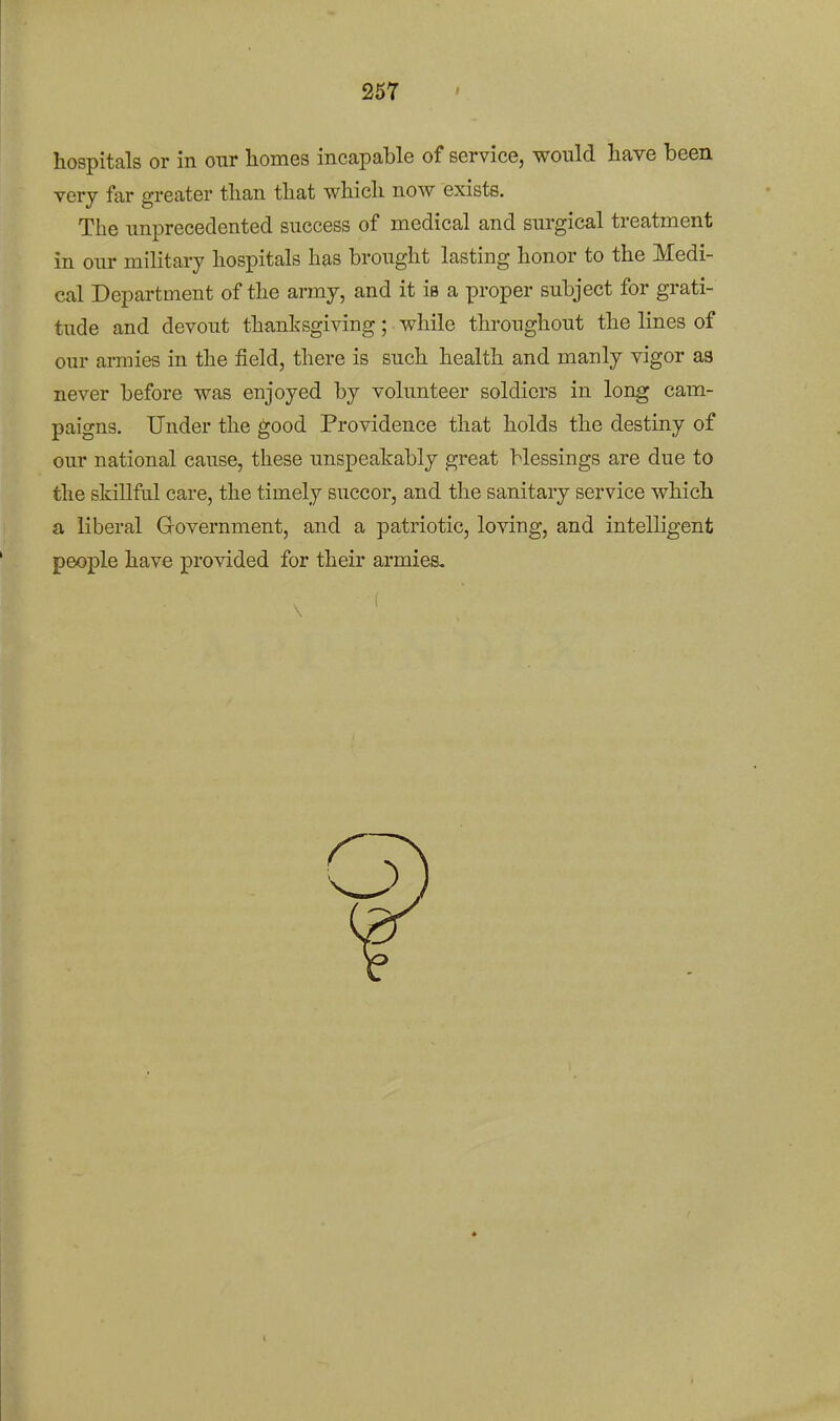 hospitals or in our homes incapable of service, would have been very far greater than that which now exists. The unprecedented success of medical and surgical treatment in our military hospitals has brought lasting honor to the Medi- cal Department of the army, and it is a proper subject for grati- tude and devout thanksgiving; while throughout the lines of our armies in the field, there is such health and manly vigor as never before was enjoyed by volunteer soldiers in long cam- paigns. Under the good Providence that holds the destiny of our national cause, these unspeakably great blessings are due to the skillful care, the timely succor, and the sanitary service which a liberal Government, and a patriotic, loving, and intelligent people have provided for their armies.