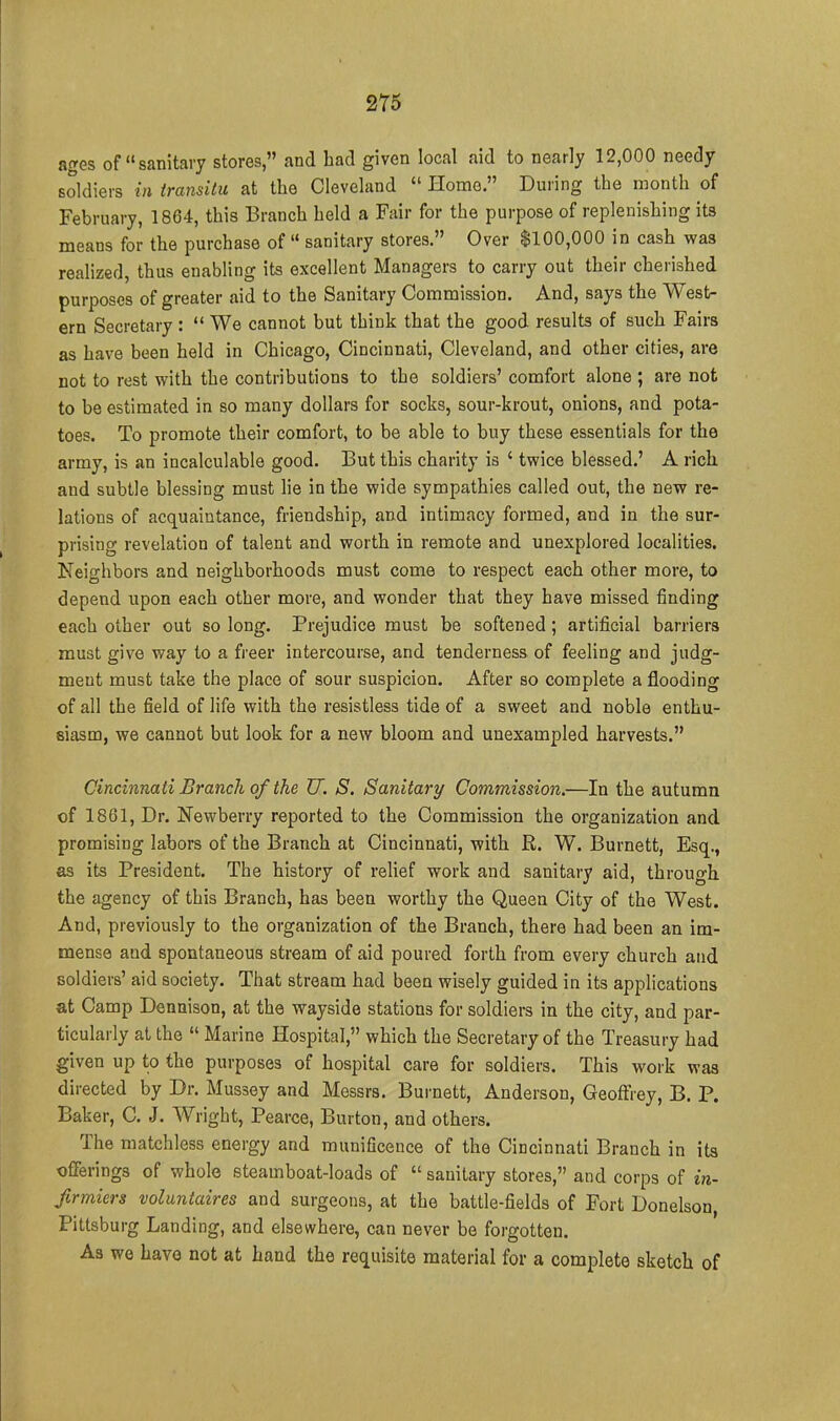 ages of sanitary stores, and had given local aid to nearly 12,000 needy soldiers in transitu at the Cleveland  Home. During the month of February, 1864, this Branch held a Fair for the purpose of replenishing its means for the purchase of  sanitary stores. Over $100,000 in cash was reahzcd, thus enabling its excellent Managers to carry out their cherished purposes of greater aid to the Sanitary Commission. And, says the West- ern Secretary :  We cannot but think that the good results of such Fairs as have been held in Chicago, Cincinnati, Cleveland, and other cities, are not to rest with the contributions to the soldiers' comfort alone ; are not to be estimated in so many dollars for socks, sour-krout, onions, and pota- toes. To promote their comfort, to be able to buy these essentials for the army, is an incalculable good. But this charity is ' twice blessed.' A rich and subtle blessing must lie in the wide sympathies called out, the new re- lations of acquaintance, friendship, and intimacy formed, and in the sur- prising revelation of talent and worth in remote and unexplored localities. Neighbors and neighborhoods must come to respect each other more, to depend upon each other more, and wonder that they have missed finding each other out so long. Prejudice must be softened; artificial barriers must give way to a fi'eer intercourse, and tenderness of feeling and judg- ment must take the place of sour suspicion. After so complete a flooding of all the field of life with the resistless tide of a sweet and noble enthu- siasm, we cannot but look for a new bloom and unexampled harvests. Cincinnati Branch of the U. S. Sanitary Commission.—In the autumn of 1861, Dr. Newberry reported to the Commission the organization and promising labors of the Branch at Cincinnati, with R. W. Burnett, Esq., as its President. The history of relief work and sanitary aid, through the agency of this Branch, has been worthy the Queen City of the West. And, previously to the organization of the Branch, there had been an im- mense and spontaneous stream of aid poured forth from every church and soldiers' aid society. That stream had been wisely guided in its applications at Camp Dennison, at the wayside stations for soldiers in the city, and par- ticularly at the  Marine Hospital, which the Secretary of the Treasury had given up to the purposes of hospital care for soldiers. This work was directed by Dr. Mussey and Messrs. Burnett, Anderson, Geoffrey, B, P. Baker, C. J. Wright, Pearce, Burton, and others. The matchless energy and munificence of the Cincinnati Branch in its offerings of whole steamboat-loads of  sanitary stores, and corps of in- ftrmiers voluntaires and surgeons, at the battle-fields of Fort Donelson, Pittsburg Landing, and elsewhere, can never be forgotten. As we have not at hand the requisite material for a complete sketch of