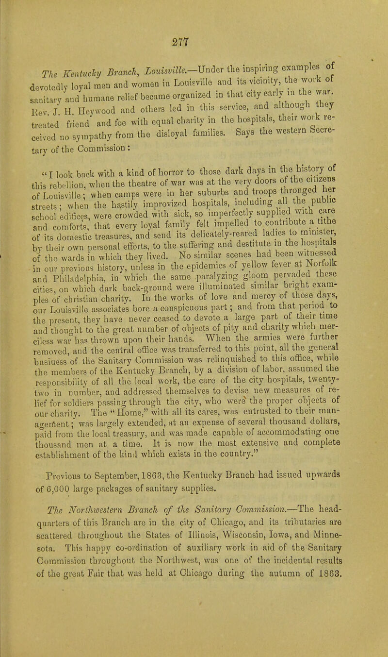 The Keatuchj Branch, Louisville.-^niev the inspiring examples of devotedly loyal men and women in Louisville and its vicinity, the work of sanitary and humane relief became organized in that city early m the war. Rev J H Heywood and others led in this service, and although they tre.ied friend and foe with equal charity in the hospitals, their work re- ceived no sympathy from the disloyal families. Says the western Secre- tary of the Commission : I look back with a kind of horror to those dark days in the history of this rebr^lion, when the theatre of war was at the very doors of the citizens of Louisville when camps were in her suburbs and troops ^bronged her streets- when the hastily improvized hospitals, including all the public school edifices, were crowded with sick, so imperfectly supplied with care and comforts, that every loyal family felt impelled o contribute a tithe of its domestic treasures, and send its delicately-reared ladies to ministe , by their own personal efforts, to the suffering and destitute in the hospitals of the wards in which they lived. No similar scenes had been witnessed in our previous history, unless in the epidemics of yellow fever at Norfolk and Pliiladelphia, in which the same paralyzing gloom pervaded these cities, on which dark back-ground were illuminated similar bright exam- ples of christian charity. In the works of love and mercy of those days, our Louisville associates bore a conspicuous part; and from that period to the present, they have never ceased to devote a large part of their time and thourrht to the great number of objects of pity and charity which mer- ciless wai^has thrown upon their hands. When the armies were further removed, and the central office was transferred to this point, all the general business of the Sanitary Commission was relinquished to this office, while the members of the Kentucky Branch, by a division of labor, assumed the responsibility of all the local work, the care of the city hospitals, twenty- two in number, and addressed themselves to devise new measures of re- lief for soldiers passing through the city, who were the proper objects of our charily. The Home, with all its cares, was entrusted to their man- ac^etnent; was largely extended, at an expense of several thousand dollars, paid from the local treasury, and was made capable of accommodating one thousand men at a time. It is now the most extensive and complete establishment of the kind which exists in the country. Previous to September, 1863, the Kentucky Branch had issued upwards of G,000 large packages of sanitary supplies. The Northwestern Branch of the Sanitary Commission.—The head- quarters of this Branch are in the city of Chicago, and its tributaries are scattered throughout the States of Illinois, Wisconsin, Iowa, and Minne- sota. This happy co-ordination of auxiliary work in aid of the Sanitary Commission throughout the Northwest, V7as one of the incidental results of the great Fair that was held at Chicago during the autumn of 1863.