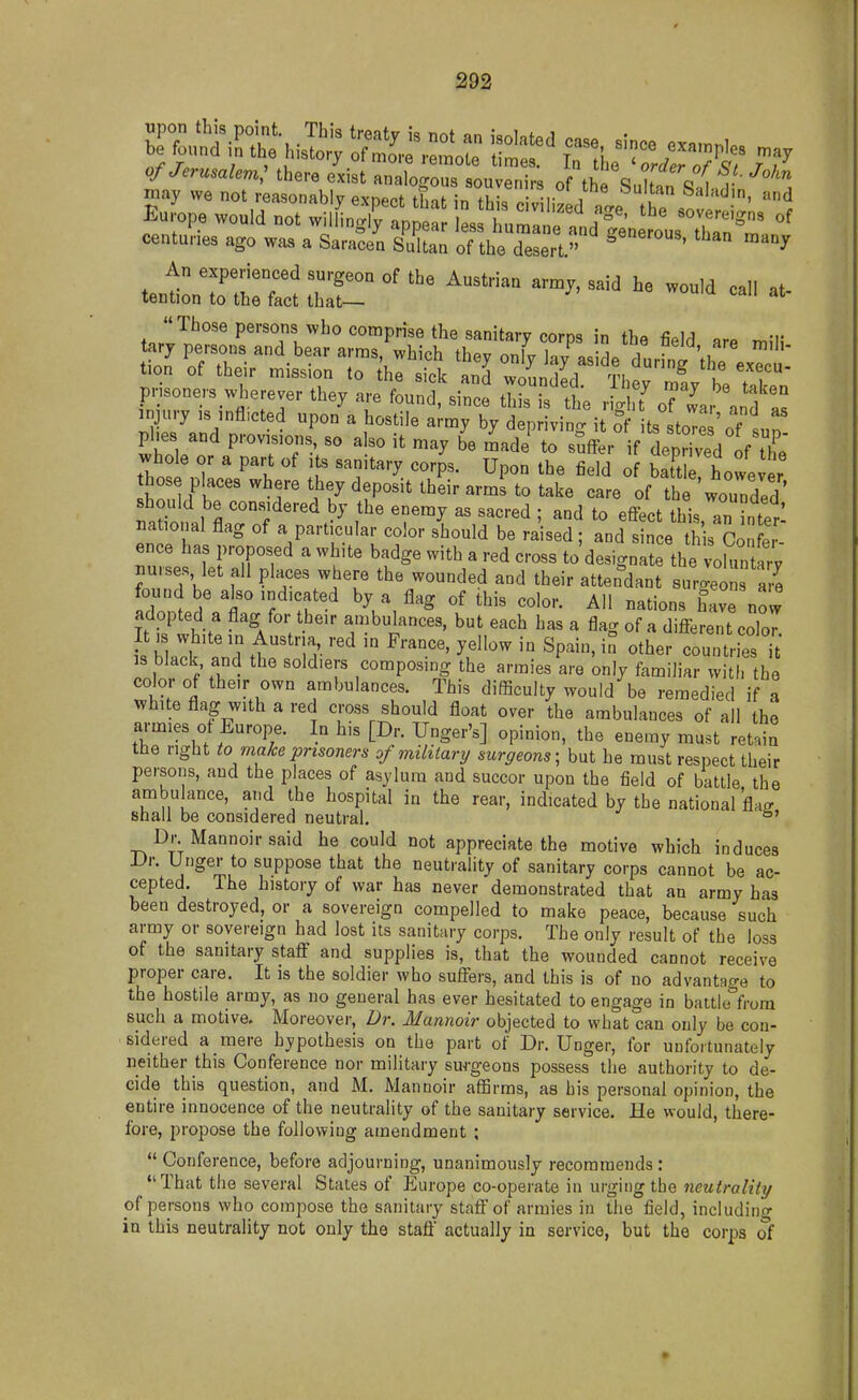 Europe would not wilLJCpD a e^^^^^^ ''^''^'-'^ «f centuL ago was a Sa,-ac/n sC Ttt^ZJ'^' ^^^ An experienced surgeon of the Austrian army, said he would call at- tention to the fact that— Those persons who comprise the sanitary corps in the i\M am rv,'r tary persons and bear arms, which they only irv as L dlrn! 't).  tioa of their mission to he sick and wm,n,Wl T. ^ * prisoners wherever they are found since tlis is the ^^I 't injury is inflicted upon'a hostile a my byZ vin. i ? ts stoT.';'' phes and provisions, so also it may b'e Lde'^ to suf^^r' /l;H;:d1f\l whole or a part of its sanitary corps. Upon the field of batUe however hose places where they deposit their arms to take care of the wounded should be considered by the enemy as sacred ; and to eflect this, an £ national flag of a particular color should be raised ; and since this Co nml U ifT^ ' ' l^^' ' ^'-^ to'designate the volunt rl nu.ses, let all places where the wounded and their attendant suro-eons am found be a^o indicated by a flag of this color. All nations hC now adopted a flag for their ambulances, but each has a flag of a different coW It IS white in Austria, red in France, yellow in Spain, in other countries i IS black and the soldiers composing the armies are 'only familiar w[ he color of their own ambulances. This difficulty would be remedied if a white flag with a red cross should float over the ambulances of all the armies ot Europe. In his [Dr. Unger's] opinion, the enemy must ret.in the right to make prisoners of military surgeons; but he must respect their persons, and the places of asylum and succor upon the field of battle the ambulance, and the hospital in the rear, indicated by the national W shall be considered neutral, °' Dr Mannoirsaid he could not appreciate the motive which induces Dv. Unger to suppose that the neutrality of sanitary corps cannot be ac- cepted. The history of war has never demonstrated that an army has been destroyed, or a sovereign compelled to make peace, because such army or sovereign had lost its sanitary coi-jds. The only result of the loss of the sanitary staff and supplies is, that the wounded cannot receive proper care. It is the soldier who suffers, and this is of no advantage to the hostile army, as no general has ever hesitated to engage in battle from such a motive. Moreover, Dr. Mannoir objected to what can only be con- sidered a mere hypothesis on the part of Dr. Unger, for unfortunately neither this Conference nor military surgeons possess the authority to de- cide this question, and M. Mannoir affirms, as his personal opinion, the entire innocence of the neutrality of the sanitary service. He would, there- fore, propose the following amendment ; *' Conference, before adjourning, unanimously recommends : That the several States of Europe co-operate in urging the neutrality of persons who compose the sanitary staff of armies in the field, includino- in this neutrality not only the staft actually in service, but the corps of