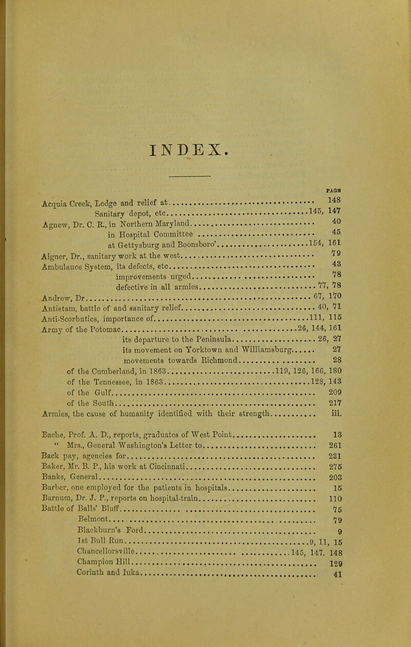 INDEX. PAQB Acquia Creek, Lodge and relief at Sanitary depot, etc 145, 14Y Agnew, Dr. C. R., in Northern Maryland in Hospital Committee 45 at Gettysburg and Boonsboro' .154, 161 Aigner, Dr., sanitary -work at the west Ambulance System, its defects, etc 43 improvements urged '^8 defective in all armies 11, IS Andrew, Dr 67, 1*70 Antietam, battle of and sanitary relief 40, 71 Anti-Scorbutics, importance of Ill, US Army of the Potomac 26, 144, 161 its departure to the Peninsula 26, 2*7 its movement on Yorktown and Williamsbui'g 27 movements towards Richmond 28 of the Cumberland, in 1863 119, 126, 166, 180 of the Tennessee, in 1863 128, 143 of the Gulf 209 of the South 217 Armies, the cause of humanity identified witli their strength iii. Bache, Prof. A. D., reports, graduates of West Point 13  Mrs., General Washington's Letter to 261 Back pay, agencies for 231 Baker, Mr. B. P., Lis work at Cincinnati 275 Banks, General 203 Barber, one employed for the patients in hospitals 15 Barnum, Dr. J. P., reports on hospital-train 110 Battle of Balls' Bluff 75 Belmont. , 79 Blackburn's Ford 9 Ist Bull Run 9^ 1]^ 15 Chancellorsville 145^ I47. 143 Champion Hill 129 Corinth and luka 41