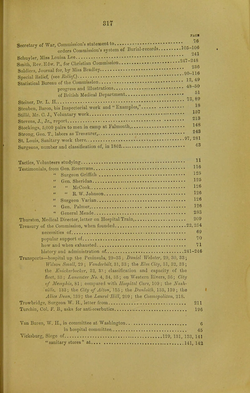 PAG« Secretary of War, Commission's atafcement to • *, r,pc i nfl orders Commission's system of Burial-records 105-lUb ^ . T 241 Schuyler, Miss Louisa Leo 947-248 Smiti), Rev. Echv. P., for Christian Commission Soldiers, Journal for, by Miss Bradley 90-116 Special Relief, {see Eelief,) Statistical Bureau of the Commission au -n progress and illustrations of British Medical Department ^ T rr ... 73,89 Steiner, Dr. L. H ' Steuben, Baron, his Inspectorial work and  Examples, ^° Stille. Mr. C. J., Voluntary work Stevens, J., Jr., report Stockings, 5,000 pairs to men in camp at Falmouth, 148 Strong, Geo. T., labors as Treasurer, St. Louis, Sanitary work there Surgeons, number and classification of, in 1862 43 Tactics, Volunteers studying - Testimonials, from Gen. Kosecrans  Surgeon Griffith IS^  Gen. Sheridan 125   McCook 126   R.W.Johnson 126  Surgeon Varian 126  Gen. Palmer 126  General Meade 283 Thurston, Medical Director, letter on Hospital Train, 209 Treasury of the Commission, when founded 22, 254 necessities of , 69 popular support of * 70 how and when exhausted 71 history and administration of. 241-246 Transports—^hospital up the Peninsula, 29-33 ;. Daniel Webster, 29, 30, 33 ; Wilson Small, 29 ; Vanderhilt, 31, 33 ; the Elm City, 31, 32, 33 ; the Knickerbocker, 32, 3'^; classification and capacity of the fleet, 33 ; Lancaster No. 4, 34, o5 ; on Western Rivers, 36; City of Memphis, 81; compared with Hospital Cars, 109 ; the JSfnsh- 'ville, 133; the City of Alton, 185 ; the Dunlcilh, 135, 139 ; tho Alice Dean, 139; the Laurel Bill, 209; the Cosmopolitan, 218. Trowbridge, Surgeon W. H., letter from 211 Turchin, Col. F. B., asks for anti-scorbutics 196 Van Buren, W. H., in committee at Washington. 6 in hospital committee 45 Vicksburg, Siego of 129, 131, 133, 141 sanitary stores at 141^ 142