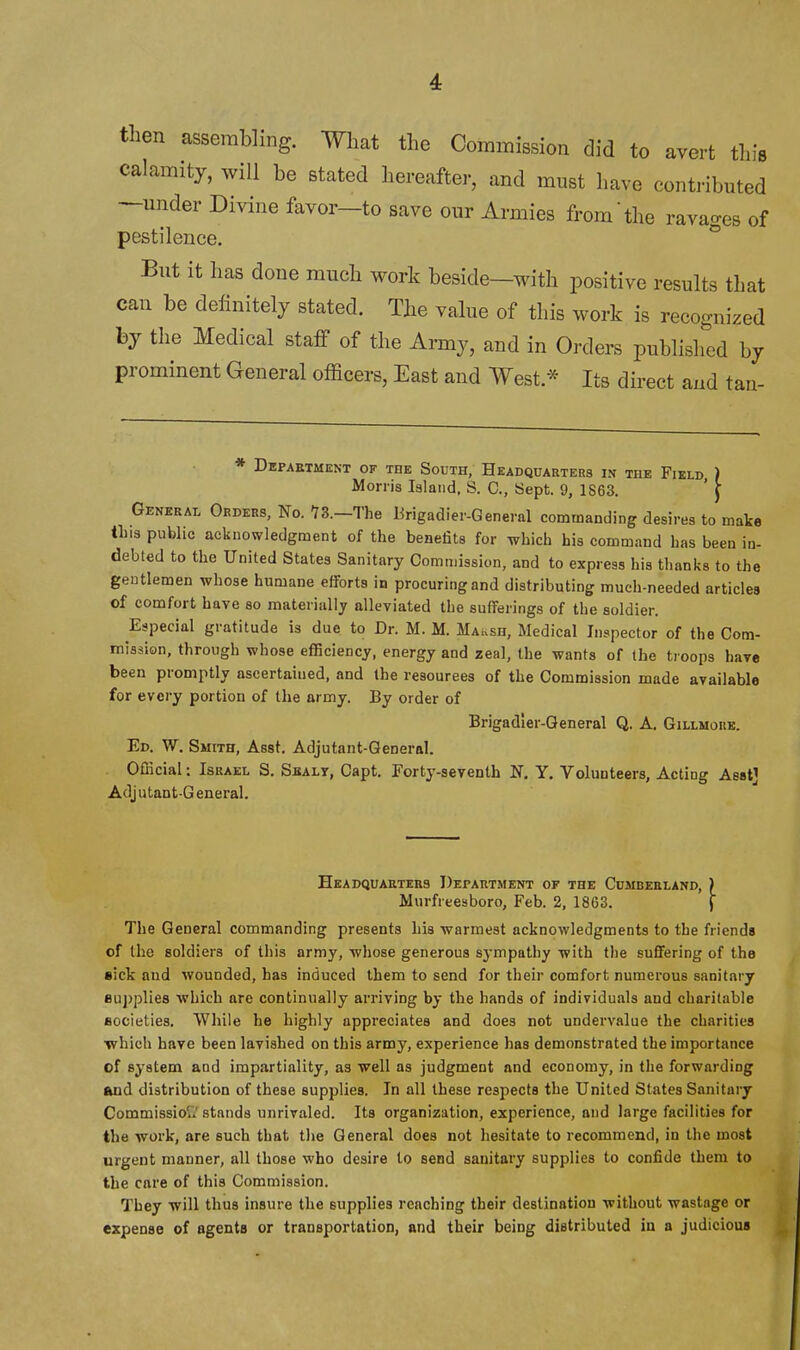 then assembling. Wlmt tlie Commission did to avert this calamity, will be stated hereafter, and must have contributed —under Divine favor—to save our Armies from'the ravao-es of pestilence. ° But it has done much work beside-with positive results that can be delinitely stated. The value of this work is recognized by the Medical staff of the Army, and in Orders published by prominent General officers, East and West.* Its direct and tan- * Department of the South, Headquarters in the Field ) Morris Island, S. C, Sept. 9, 1S63. ' \ Geneeai, Orders, No. 73.—The Brigadier-General commanding desires to make tins public acknowledgment of the benefits for which his command has been in- debted to the United States Sanitary Commission, and to express his thanks to the gentlemen whose humane efforts in procuring and distributing much-needed articles of comfort have so materially alleviated the sufferings of the soldier. Especial gratitude is due to Dr. M. M. Maush, Medical Inspector of the Com- mission, through whose efficiency, energy and zeal, the wants of the troops have been promptly ascertained, and the resources of the Commission made available for evci-y portion of the army. By order of Brigadier-General Q. A. Gillmore. Ed. W. Smith, Asst. Adjutant-General. Official: Israel S. Sealy, Capt. Forty-seventh N. Y. Volunteers, Acting Aestj Adj u tant-G eneral. Headquarters Department of the Cumberland, ) Murfreesboro, Feb. 2, 1863. J The General commanding presents his warmest acknowledgments to the friends of the soldiers of this army, whose generous sympathy with the suffering of the sick and wounded, has induced them to send for their comfort numerous sanitary eujjplies which are continually arriving by the hands of individuals and charitable Bocieties. While he highly appreciates and does not undervalue the charities which have been lavished on this army, experience has demonstrated the importance of system and impartiality, as well as judgment and economy, in the forwarding and distribution of these supplies. In all these respects the United States Sanitary Commissiou stands unrivaled. Its organization, experience, aud large facilities for the work, are such that the General does not hesitate to recommend, in the most urgent manner, all those who desire to send sanitary supplies to confide them to the care of this Commission. They will thus insure the supplies reaching their destination without wastage or expense of agents or transportation, and their being distributed in a judicious