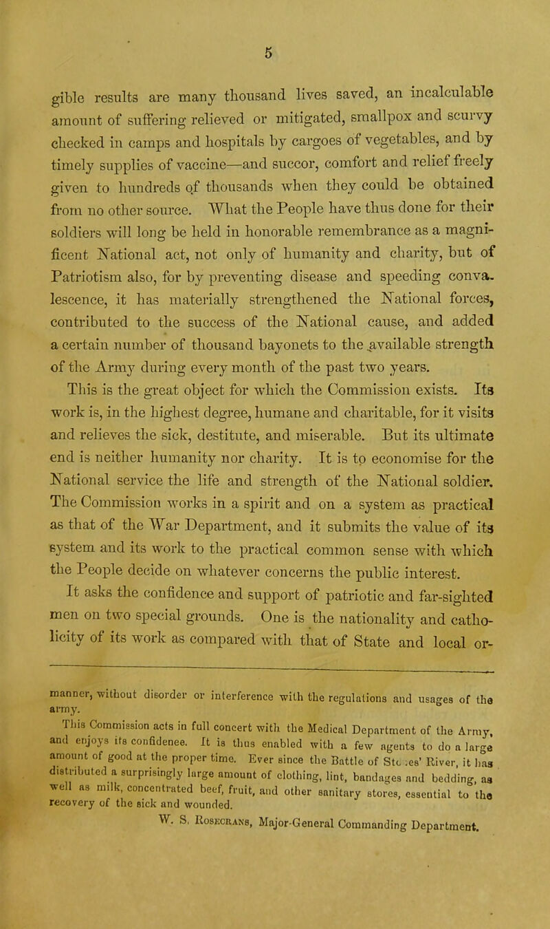 gible results are many thousand lives saved, an incalculable amount of suffering relieved or mitigated, smallpox and scurvy cliecked in camps and hospitals by cargoes of vegetables, and by timely supplies of vaccine—and succor, comfort and relief freely given to hundreds of thousands when they could be obtained from no other source. What the People have thus done for their soldiers will long be held in honorable remembrance as a magni- ficent JSTational act, not only of humanity and charity, but of Patriotism also, for by preventing disease and speeding conva. lescence, it has materially strengthened the National forces, contributed to the success of the National cause, and added a certain number of thousand bayonets to the ^available strength of the Army during every month of the past two years. This is the great object for which the Commission exists. Its work is, in the highest degree, humane and charitable, for it visits and relieves the sick, destitute, and miserable. But its ultimate end is neither humanity nor charity. It is to economise for the National service the life and strength of the National soldier. The Commission works in a spirit and on a system as practical as that of the War Department, and it submits the value of its system and its work to the practical common sense with which the People decide on whatever concerns the public interest. It asks the confidence and support of patriotic and far-sighted men on two special grounds. One is the nationality and catho- licity of its work as compared with that of State and local or- manner, without disorder or interference with the regulations and usages of the army. This Commission acts in full concert with the Medical Department of the Army, and enjoys its confidenee. It is thus enabled with a few agents to do a large amount of good at the proper time. Ever since the Battle of Stc ;es' River it lias distributed a surprisingly large amount of clothing, lint, bandages and bedding, as well as milk, concentrated beef, fruit, and otlier sanitary stores, essential to the recovery of the sick and wounded. W. S, RosECRANs, Major-General Commanding Department.