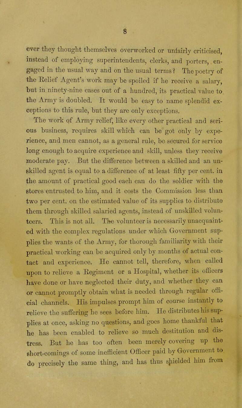 ever they tliought themselves ovei-worked or unfairly criticised, instead of employing superintendents, clerks, and porters,, en- gaged in the usual way and on the usual terms? The poetry of the Eelief Agent's work may be spoiled if he receive a salary, but in. ninety-nine cases out of a hundred, its practical value to the Army is doubled. It would be easy to name splendid ex- ceptions to this rule, but they are only exceptions. The work pf Army relief, like every other practical and seri- ous business, requires skill which can be got only by expe- rience, and men cannot, as a general rule, be secured for service long enough to acquire experience and skill, unless they receive moderate pay. But the difference between a skilled and an un- skilled agent is equal to a difference of at least fifty per cent, in the amount of practical good each can do the soldier with the stores entrusted to him, and it costs the Commission less than two per cent, on the estimated value of its supplies to distribute them through skilled salaried agents, instead of unskilled volun- teers. This is not all. The volunteer is necessarily unacquaint- ed with the complex regulations under which Government sup- plies the wants of the Army, for thorough familiarity with their practical working can be acquired only by months of actual con- tact and experience. He cannot tell, therefore, when called upon to relieve a Eegiment or a Hospital, whether its ofiicers have done or have neglected their duty, and whether they can or cannot promptly obtain what is needed through regular offi- cial channels. His impulses prompt him of course instantly to relieve the suffering he sees before him. He distributes his sup- plies at once, asking no questions, and goes home thankful that he has been enabled to relieve so much destitution and dis- tress. But he has too often been merely covering up the short-comings of some inefficient Officer paid by Government to do precisely the same thing, and has thus sjiielded him from