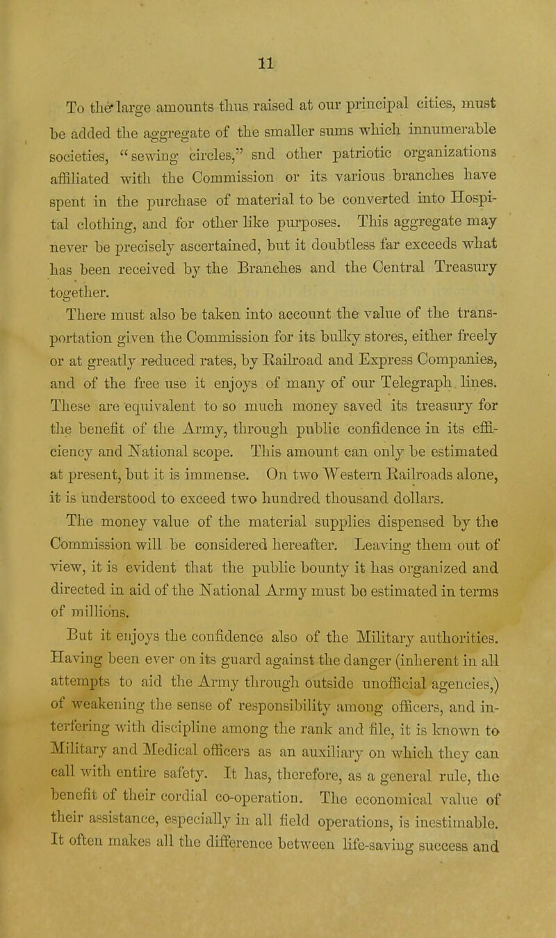 To the-large amounts tlius raised at our principal cities, must be added the aggregate of the smaller sums which innumerable societies, sewing circles, snd other patriotic organizations affiliated with the Commission or its various branches have spent in the purchase of material to be converted into Hospi- tal clothing, and for other like purposes. This aggregate may never be precisely ascertained, but it doubtless far exceeds what has been received by the Branches and the Central Treasury together. There must also be taken into account the value of the trans- portation given the Commission for its bullcy stores, either freely or at greatly reduced rntes, by Kailroad and Express Companies, and of the free use it enjoys of many of our Telegraph lines. These are equivalent to so much money saved its treasury for tlie benefit of the Army, through public confidence in its effi- ciency and National scope. This amount can only be estimated at present, but it is immense. On two Western Railroads alone, it is understood to exceed two hundred thousand dollars. The money value of the material supplies dispensed by the Commission will be considered hereafter. Leaving them out of view, it is evident that the public bounty it has organized and directed in aid of the National Army must bo estimated in terms of milHdns. But it enjoys the confidence also of the Military authorities. Having been ever on its guard against the danger (inherent in all attempts to aid the Army through outside unofficial agencies,) of weakening the sense of responsibility among officers, and in- terfering with discipline among the rank and file, it is Imown to Military and Medical officers as an auxiliary on which they can call with entire safety. It has, therefore, as a general rule, the benefit of their cordial co-operation. The economical value of their assistance, especially in all field operations, is inestimable. It often makes all the difference between life-saving success and