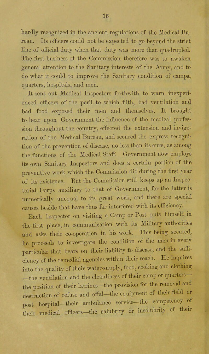 hardly recognized in tlie ancient regulations of tlie Medical Bu- reau. Its officers could not be expected to go beyond the strict line of official duty when that duty was more than quadrupled. The first business ol the Commission therefore was to awaken general attention to the Sanitary interests of the Army, and to do what it could to improve the Sanitary condition of camps, quarters, hospitals, and men. It sent out Medical Inspectors forthwith to warn inexperi- enced officers of the peril to which filth, bad ventilation and bad food exposed their men and themselves. It brought to bear upon Government the influence of the medical profes- sion throughout the country, effected the extension and invigo- ration of the Medical Bureau, and secured the express recogni- tion of the prevention of disease, no less than its cure, as among the functions of the Medical Staff Government now employs its own Sanitary Inspectors and does a certain portion of the preventive work which the Commission did during the first year of its existence. But the Commission still keeps up an Inspec- torial Corps auxiliary to that of Government, for the latter is numerically unequal to its great work, and there are special causes beside that have thus far interfered with its efficiency. Each Inspector on visiting a Camp or Post puts himself, in the first place, in communication with its Military authorities and asks their co-operation in his work. This being secured, he proceeds to investigate the condition of the men in every particular that bears on their liability to disease, and the suffi- ciency of the remedial agencies within their reach. He inquires into the quality of their water-supply, food, cooking and clothing —the ventilation and the cleanliness of their camp or quarters— the position of their latrines—the provision for the removal and destruction of refuse and offal-the equipment of their field or post hospital-their ambulance service-the competency of their medical officers-the salubrity or insalubrity of tlieir