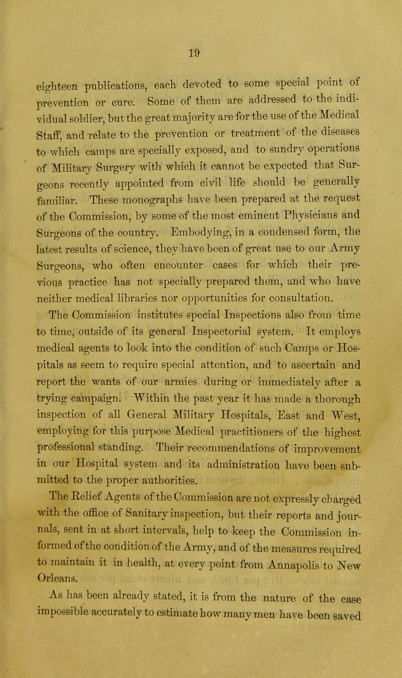 eighteen publications, each devoted to some special point of prevention or cure. Some of them are addressed to the indi- vidual soldier, but the great majority are for the use of the Medical Staff, and relate to the prevention or treatment of the diseases to which camps are specially exposed, and to sundry operations of Mihtary Surgery with which it cannot be expected that Sur- geons recently appointed from civil life should be generally familiar. These monographs have been prepared at the request of the Commission, by some of the most eminent Physicians and Surgeons of the country. Embodying, in a condensed form, the latest results of science, they have been of great use to om- Army Surgeons, who often encounter cases for which their pre- vious practice has not specially prepared them, and who have neither medical libraries nor opportunities for consultation. -' ^The Commission institutes special Inspections also from time to time, outside of its general Inspectorial system. It employs medical agents to look into the condition of such Camps or Hos- pitals as seem to require special attention, and to ascertain and report the wants of our armies during or immediately after a trying campaign. Within the past year it has made a thorough inspection of aU General Military Hospitals, East and West, employing for this purpose Medical practitioners of the highest professional standing. Their recommendations of improvement in our Hospital system and its administration have been sub- mitted to the proper authorities. The Eelief Agents of the Commission are not expressly charged with the office of Sanitary inspection, but their reports and jour- nals, sent in at short intervals, help to keep the Commission in- foi-med of the condition of the Army, and of the measures required to maintain it in health, at every point from Annapolis to l^ew Orleans, As has been abeady stated, it is from the nature of the case impossible accurately to estimate how many men have been saved
