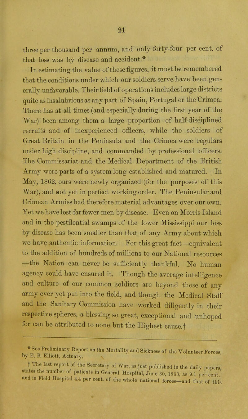 31 three per thousand per annum, and only forty-four per cent, of that loss was bj disease and accident.* In estimating the value of these figures, it must be remembered that the conditions under which our soldiers serve have been gen- erally unfavorable. Their field of operations includes large districts quite as insalubrious as any part of Spain, Portugal or the'Crimea. There has at all times (and especially during the first year of the War) been among them a large proportion of half-disciplined recruits and of inexperienced officers, while the soldiers of Great Britain in the Peninsula and the Crimea were regulars under high discipline, and commanded by professional officers. The Commissariat and the Medical Department of the British Army were parts of a system long established and matured. In May, 1862, ours were newly organized (for the piu-poses of this War), and Hot yet in perfect working order. The Peninsular and Crimean Armies had therefore material advantages over our own. Yet we have lost far fewer men by disease. Even on Morris Island and in the pestilential swamps of the lower Mississippi our loss by disease has been smaller than that of any Army about which we have authentic information. Por this great fact—equivalent to the addition of hundreds of millions to our National resources —the Nation can never be sufficiently thankful. No hmnan agency could have ensured it. Though the average intelligence and culture of our common soldiers are beyond those of any army ever yet put into the field, and though the Medical Staff and the Sanitary Commission have worked diligently in their respective spheres, a blessing so great, exceptional and unhoped for can be attributed to none but the Iligliest cause.f * See Preliminary Report on the Mortality and Sickness of the Volunteer Forces by E. B. Elliott, Actuary. t The last report of the Secretary of War, as just published in the daily papers states the number of patients in General Hospital, June SO, 1863. as 9.1 per cent' and in Field Hospital 4.4 per cent, of the whole national forces-and that of this