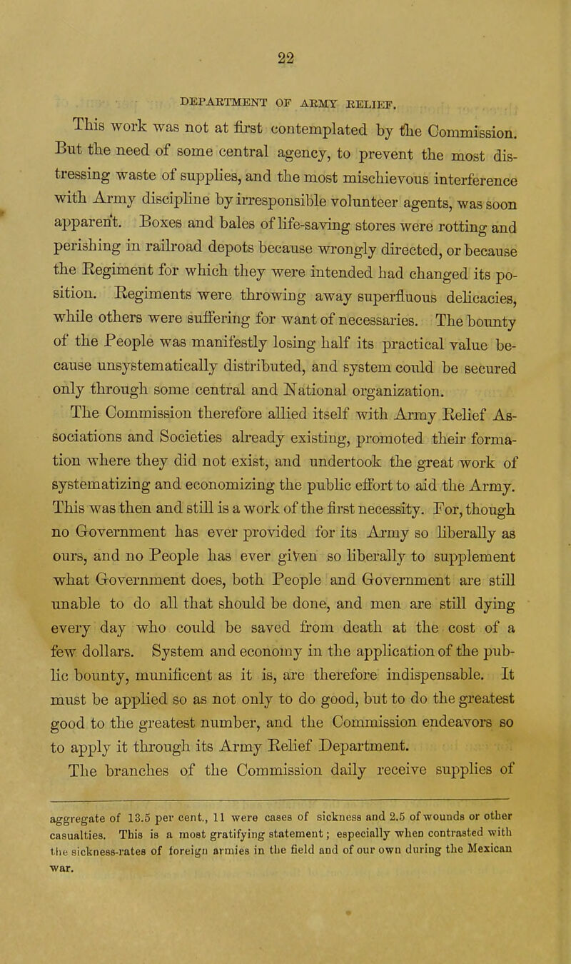 DEPARTMENT OF AEIVIY BELIEF. This work was not at first contemplated by tlie Commission. But the need of some central agency, to prevent the most dis- tressing waste of supplies, and the most mischievous interference with Army discipline by irresponsible volunteer agents, was soon apparent. Boxes and bales of life-saving stores were rotting and perishing in railroad depots because wrongly directed, or because the Eegiment for which they were intended had changed its po- sition. Regiments were throwing away superfluous delicacies, while others were sulfering for want of necessaries. The bounty of the People was manifestly losing half its practical value be- cause unsystematically distributed, and system could be secured only through some central and National organization. The Commission therefore allied itself with Army Belief As- sociations and Societies already existing, promoted their forma- tion where they did not exist, and undertook the great work of systematizing and economizing the pu.blic effort to aid the Army, This was then and still is a work of the first necessity. Bor, though no Government has ever provided for its Army so liberally as ours, and no People has ever giVen so liberally to supplement what Government does, both Beople and Government are still unable to do all that should be done, and men are still dying every day who could be saved fi-om death at the cost of a few. dollars. System and economy in the application of the pub- lic bounty, munificent as it is, are therefore indispensable. It must be applied so as not only to do good, but to do the greatest good to the greatest number, and the Commission endeavors so to apply it through its Army Belief Department. The branches of the Commission daily receive supplies of aggregate of 13.5 per cent., 11 were cases of sickness and 2.5 of wounds or other casualties. This is a most gratifying statement; especially when conti-asted with the sickness-rates of foreign armies in the field and of our own during the Mexican war.