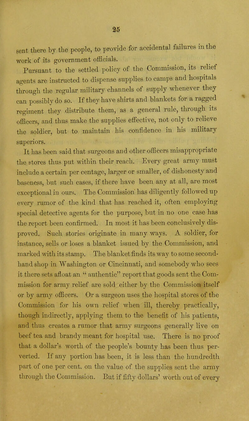 sent tliere by the people, to provide for accidental failures in the work of its government officials. Pursuant to the settled policy of the Commission, its relief agents are instructed to dispense suppHes to camps and hospitals through the regular military channels of supply whenever they can possibly do so. If they have shirts and blankets for a ragged regiment they distribute them, as a general rule, through its officers, and thus make the supplies effective, not only to relieve the soldier, but to maintain his confidence in his military superiors. It has been said that surgeons and other officers misappropriate the stores thus put within their reach. Every great army must include a certain per centage, larger or smaller, of dishonesty and baseness, but such cases, if there have been any at aU, are most exceptional in ours. The Commission' has diligently followed up every nimor of the kind that has reached it, often employing special detective agents for the purpose, but in no one case has the report been confirmed. In most it has been conclusively dis- proved. Such stories originate in many ways. A soldier, for instance, sells or loses a blanket issued by the Commission, and marked with its stamp. The blanket finds its way to some second- hand shop in Washington or Cincinnati, and somebody who sees it there sets afloat an  authentic report that goods sent the Com- mission for array relief are sold either by the Commission itself or by army officers. Or a surgeon uses the hospital stores of the Commission for his own relief when ill, thereby practically, though indirectly, applying them to the benefit of his patients, and thus creates a rumor that army surgeons generally live on beef tea and brandy meant for hospital use. There is no proof that a dollar's worth of the people's bounty has been thus per- verted. If any portion has been, it is less than the hundredth part of one per cent, on the value of the supplies sent the army through the Commission. But if fifty dollars' worth out of every