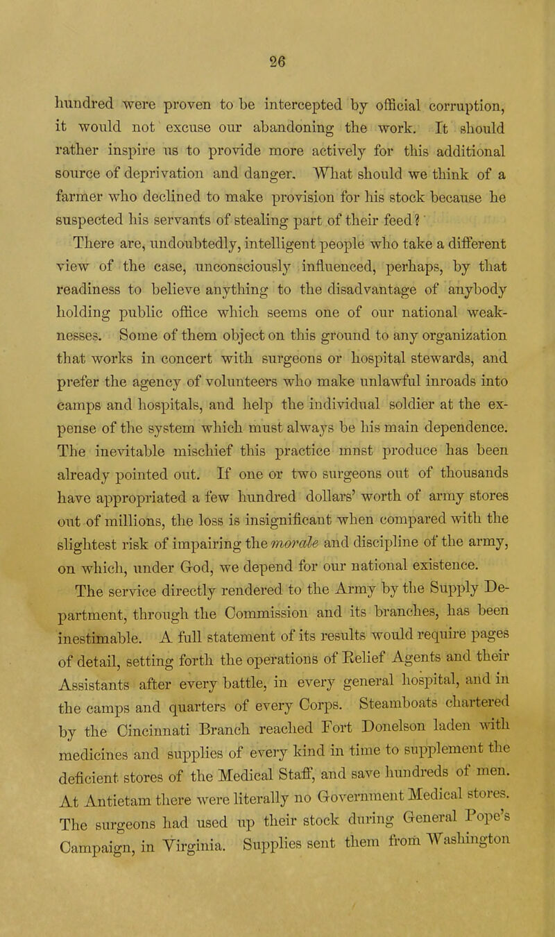 2© Imndred were proven to be intercepted by official corruption, it would not excuse our abandoning the work. It should rather inspire us to provide more actively for this additional source of deprivation and danger, Wliat should we think of a farmer who declined to make provision for his stock because he suspected his servants of stealing part of their feed? There are, undoubtedly, intelligent people who take a diiferent view of the case, unconsciously influenced, perhaps, by that readiness to believe anything to the disadvantage of anybody holding public office which seems one of our national weak- nesses. Some of them object on this ground to any organization that works in concert with surgeons or hospital stewards, and prefer the agency of volunteers who make unlawful inroads into camps and hospitals, and help the individual soldier at the ex- pense of tlie system which must always be his main dependence. The ine^dtable mischief this practice must produce has been already pointed out. If one or two surgeons out of thousands have appropriated a few hundred dollars' worth of army stores out of millions, the loss is insignificant when compared with the slightest risk of impairing the morale and discipline of the army, on which, under God, we depend for our national existence. The service directly rendered to the Army by the Supply De- partment, through the Commission and its branches, has been inestimable. A full statement of its results would require pages of detail, setting forth the operations of Kelief Agents and their Assistants after every battle, in every general hospital, and in the camps and quarters of every Corps. Steamboats chartered by the Cincinnati Branch reached Fort Donelson laden with medicines and supplies of every kind in time to supplement the deficient stores of the Medical StafiT, and save Inmdreds of men. At Antietam there were literally no Government Medical stores. The surgeons had used up their stock during General Pope's Campaign, in Yirginia. Supplies sent them from Washington