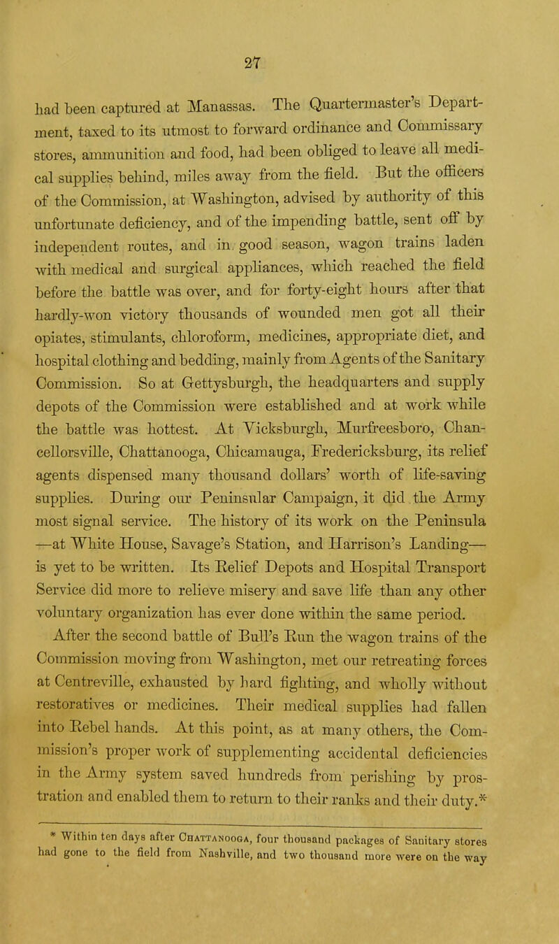 2Y had been captured at Manassas. The Quartennaster's Depart- ment, taxed to its utmost to forward ordinance and Oonmiissaiy stores, ammunition and food, had been obliged to leave all medi- cal supplies behind, miles away from the field. But the officei-s of the Commission, at Washington, advised by authority of this unfortunate deficiency, and of the impending battle, sent off by independent routes, and in, good season, wagon trains laden with medical and surgical appliances, which reached the field before the battle was over, and for forty-eight hours after that hardly-won victory thousands of wounded men got all their opiates, stimulants, chloroform, medicines, appropriate diet, and hospital clothing and bedding, mainly from Agents of the Sanitary Commission. So at Gettysburgh, the headquarters and supply depots of the Commission were established and at work while the battle was hottest. At Yicksburgh, Murfi-eesboro, Chan- cellorsville, Chattanooga, Chicamauga, Fredericksburg, its relief agents dispensed many thousand dollars' worth of life-saving supplies. Dm'ing our Peninsular Campaign, it did the Ai'my most signal service. The history of its work on the Peninsula —at White House, Savage's Station, and Harrison's Landing— is yet to be written. Its Eelief Depots and Hospital Transport Service did more to relieve misery and save life than any other voluntary organization has ever done within the same period. After the second battle of Bull's Eun the wagon trains of the Commission moving fi-om Washington, met our retreating forces at Centreville, exhausted by liard fighting, and wholly without restoratives or medicines. Their medical supplies had fallen into Eebel hands. At this point, as at many others, the Com- mission's proper work of supplementing accidental deficiencies in the Ai-my system saved hundreds from perishing by pros- tration and enabled them to return to their ranks and their duty.* * Within ten days after Chattanooga, four thousand packages of Sanitary stores had gone to the field from Nashville, and two thousand more were on the way