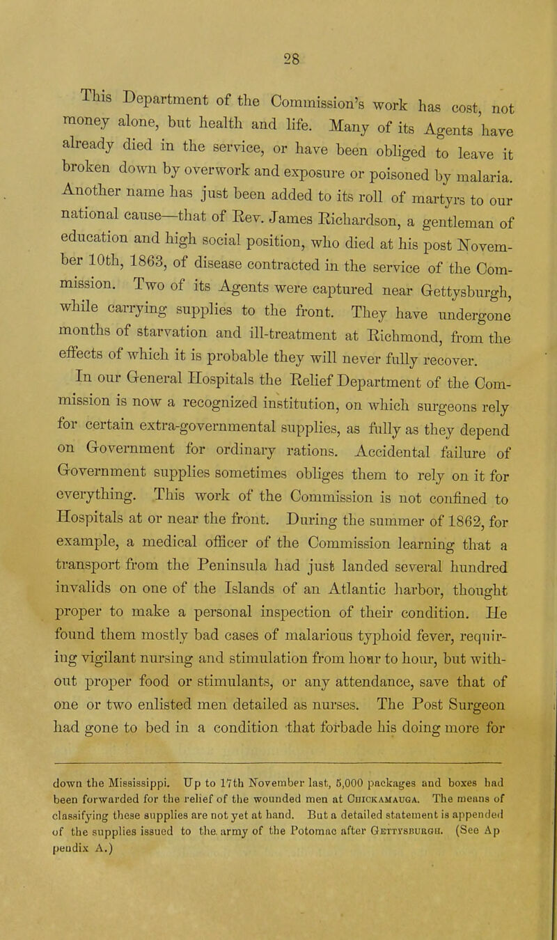 This Department of the Commission's work has cost not money alone, but health and life. Many of its Agents have already died in the service, or have been obliged to leave it broken do^vn by overwork and exposure or poisoned by malaria. Another name has just been added to its roll of martyrs to our national cause—that of Eev. James Eichardson, a gentleman of education and high social position, who died at his post Novem- ber 10th, 1863, of disease contracted m the service of the Com- mission. Two of its Agents were captured near Gettysburgh, while carrying supplies to the front. They have undergone months of starvation and ill-treatment at Eichmond, from the effects of which it is probable they will never fully recover. In our G-eneral Hospitals the Eelief Department of the Com- mission is now a recognized institution, on which sm-geons rely for certain extra-governmental supplies, as fully as they depend on Government for ordinary rations. Accidental failure of Government supplies sometimes obliges them to rely on it for everything. This work of the Commission is not confined to Hospitals at or near the front. During the summer of 1862, for example, a medical officer of the Commission learning that a transport from the Peninsula had just landed several hundred invalids on one of the Islands of an Atlantic harbor, thought proper to make a personal inspection of their condition. He found them mostly bad cases of malarious typhoid fever, requir- ing vigilant nm-sing and stunulation from hour to horn*, but with- out proper food or stimulants, or any attendance, save that of one or two enlisted men detailed as nurses. The Post Surgeon had gone to bed in a condition that forbade his doing more for down the Misaissippi. Up to 1*7th November last, 6,000 packages and boxes had been forwarded for the rehef of the wounded men at Ouickamauga. The means of classifying these supplies are not yet at hand. But a detailed statement is appended of the supplies issued to the. army of the Potomac after GErrvsRUttOH. (See Ap peudix A.)