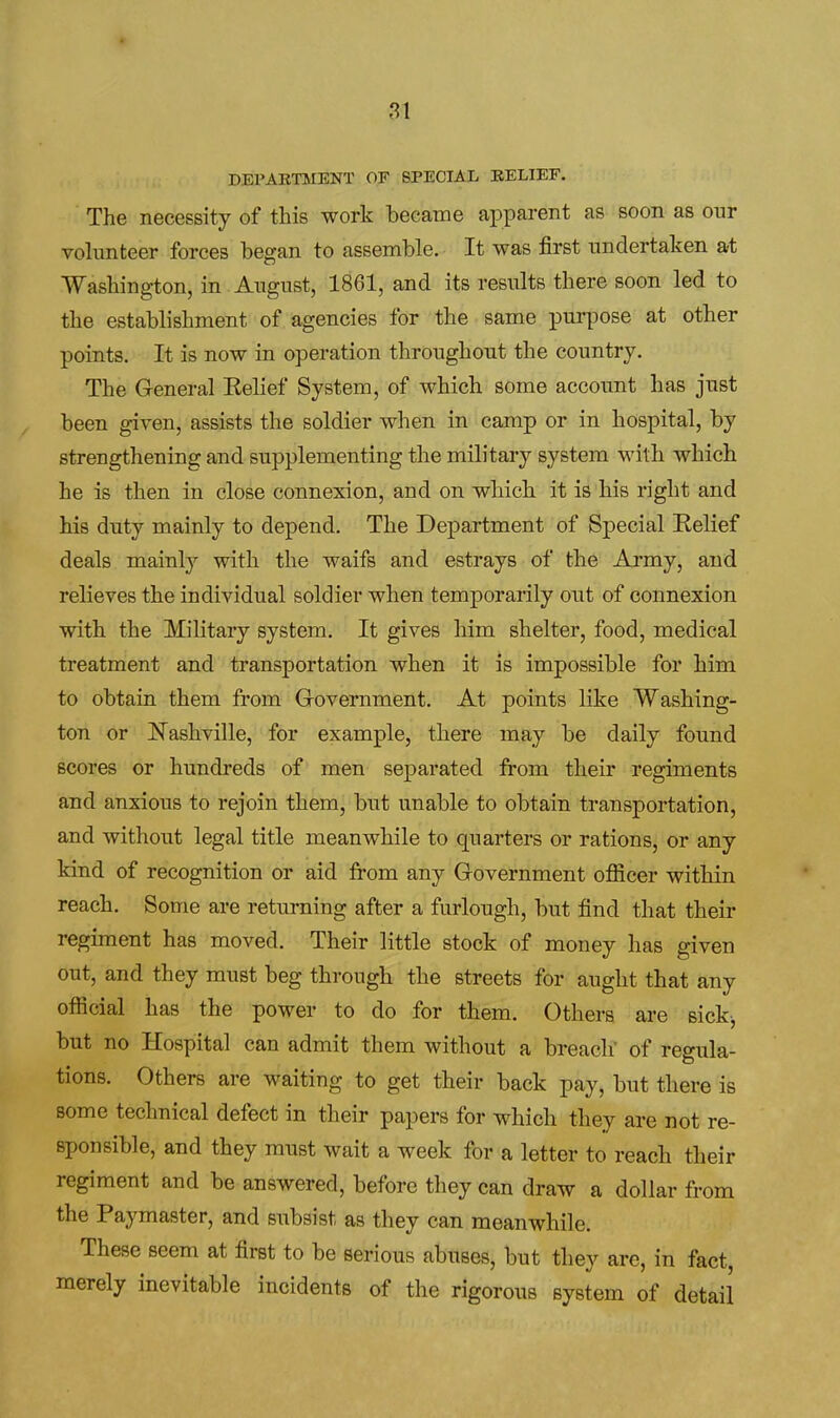DEPARTMENT OF SPECIAL BELIEF. The necessity of this work became apparent as soon as our vohmteer forces began to assemble. It was first undertaken at Washington, in August, 1861, and its results there soon led to the establishment of agencies for the same purpose at other points. It is now in operation throughout the country. The General Kelief System, of which some account has just been given, assists the soldier when in camp or in hospital, by strengthening and supplementing the military system with which he is then in close connexion, and on which it is his right and his duty mainly to depend. The Department of Special Relief deals mainly with the waifs and estrays of the Army, and relieves the individual soldier when temporarily out of connexion with the Military system. It gives him shelter, food, medical treatment and transportation when it is impossible for him to obtain them from Government. At points like Washing- ton or ]Sashville, for example, there may be daily found scores or hundreds of men separated from their regiments and anxious to rejoin them, but unable to obtain transportation, and without legal title meanwhile to quarters or rations, or any kind of recognition or aid from any Government officer within reach. Some are returning after a furlough, but find that their regiment has moved. Their little stock of money has given out, and they must beg through the streets for aught that any official has the power to do for them. Others are sick, but no Hospital can admit them without a breach' of regula- tions. Others are waiting to get their back pay, but there is some technical defect in their papers for which they are not re- sponsible, and they must wait a week for a letter to reach their regiment and be answered, before they can draw a dollar from the Paymaster, and subsist as they can meanwhile. These seem at first to be serious abuses, but they are, in fact, merely inevitable incidents of the rigorous system of detail