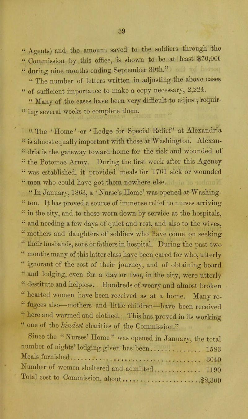  Agents) and the amount saved to the soldiers through tho  Commission by this office, is shown to be at least $70,000  during nine months ending September 30th.  The number of letters written in adjusting the above cases  of sufficient importance to make a copy necessary, 2,224.  Many of the cases have been very difficult to adjust, requir-  ing several weeks to complete them.  The ' Home' or ' Lodge for Special Belief' at Alexandria  is almost equally important with those at Washington. Alexan-  dria is the gateway toward home for the sick and wounded of  the Potomac Army. During the first week after this Agency  was established, it provided meals for 1761 sick or wounded  men who could have got them nowhere else.  In January, 1863, a ' Nurse's Home' was opened at Washing-  ton. It has proved a source of immense relief to nurses arriving  in the city, and to those worn down by service at the hospitals,  and needing a few days of quiet and rest, and also to the mves,  mothers and daughters of soldiers who Bave come on seeking  their husbands, sons or fathers in hospital. During the past two  months many of this latter class have been cared for who, utterly  ignorant of the cost of their journey, and of obtaining board  and lodging, even for a day or two, in the city, were utterly  destitute and helpless. Hundreds of weary and almost broken  hearted women have been received as at a home. Many re-  fugees also—mothers and little children—have been received  here and warmed and clothed. This has proved in its working  one of the hmdest charities of the Commission. Since the  Nurses' Home  was opened in January, the total number of nights' lodging given has been 1583 Meals furnished 3q^q Number of women sheltered and admitted 1190 Total cost to Commission, about $2,300