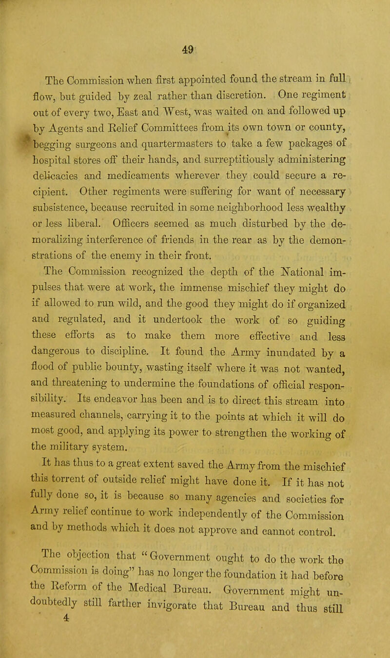 The Commission when first appointed found the stream in fall. flow, but guided by zeal rather than discretion. One regiment out of every two, East and West, was waited on and followed up by Agents and Kelief Committees from^its own town or county, ^begging sm-geons and quartermasters to take a few packages of hospital stores off their hands, and surreptitiously administering delicacies and medicaments wherever they could secure a re- cipient. Other regiments were suffering for want of necessary subsistence, because recruited in some neighborhood less wealthy or less liberal. Officers seemed as much disturbed by the de- moralizing interference of friends in the rear as by the demon- strations of the enemy in their front. The Commission recognized the depth of the ITational im- pulses that were at work, the immense mischief they might do if allowed to run wild, and the good they might do if organized and regulated, and it undertook the work of so guiding these efforts as to make them more effective and less dangerous to discipline. It found the Army inundated by a flood of public bounty, wasting itself where it was not wanted, and threatening to undermine the foundations of official respon- sibility. Its endeavor has been and is to du-ect this stream into measured channels, carrying it to the points at which it will do most good, and applying its power to strengthen the working of the military system. It has thus to a great extent saved the Army from the mischief this torrent of outside relief might have done it. If it has not fully done so, it is because so many agencies and societies for Army relief continue to work independently of the Com.mission and by methods which it does not approve and cannot control. The objection that Government ought to do the work the Commission is doing has no longer the foundation it had before the Reform of the Medical Bureau. Government might un- doubtedly still farther invigorate that Bureau and thus still 4