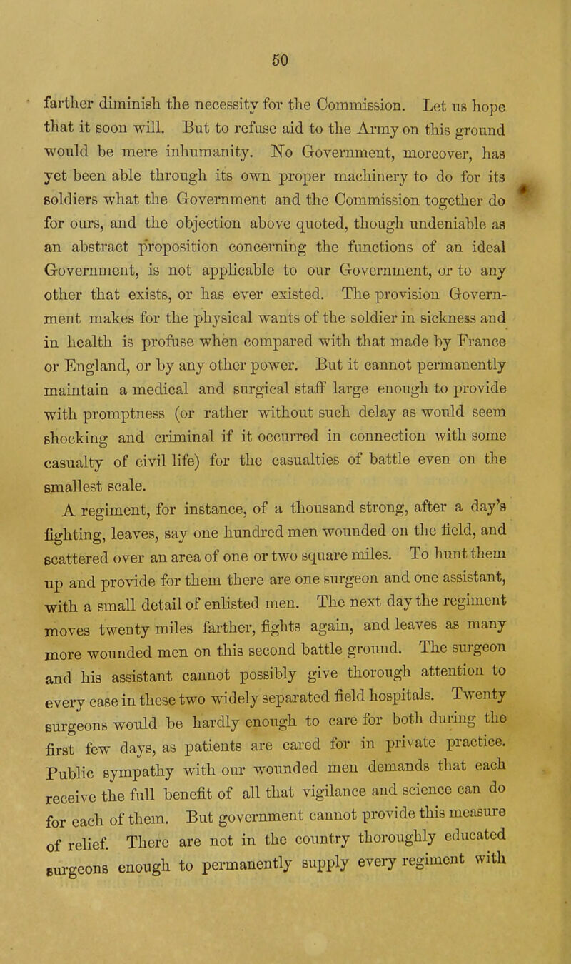 farther diminish the necessity for the Commission. Let ns hope that it soon will. But to refuse aid to the Army on this ground would be mere inhumanity. No Government, moreover, has yet been able through its own proper machiner}'^ to do for its soldiers what the Government and the Commission together do for om'Sj and the objection above quoted, though undeniable as an abstract proposition concerning the functions of an ideal Government, is not applicable to our Government, or to any other that exists, or has ever existed. The provision Govern- ment makes for the physical wants of the soldier in sickness and in health is profuse when compared with that made by France or England, or by any other power. But it cannot permanently maintain a medical and surgical staff large enough to provide with promptness (or rather without such delay as would seem ehocking and criminal if it occurred in connection with some casualty of civil life) for the casualties of battle even on the smallest scale. A regiment, for instance, of a thousand strong, after a day's fighting, leaves, say one hundred men wounded on the field, and scattered over an area of one or two square miles. To hunt them up and provide for them there are one surgeon and one assistant, with a small detail of enlisted men. The next day the regiment moves twenty miles farther, fights again, and leaves as many more wounded men on this second battle ground. The surgeon and his assistant cannot possibly give thorough attention to every case in these two widely separated field hospitals. Twenty surgeons would be hardly enough to care for both during the first few days, as patients are cared for in private practice. Public sympathy with our wounded men demands that each receive the full benefit of all that vigilance and science can do for each of them. But government cannot provide this measure of relief There are not in the country thoroughly educated surgeons enough to permanently supply every regiment with