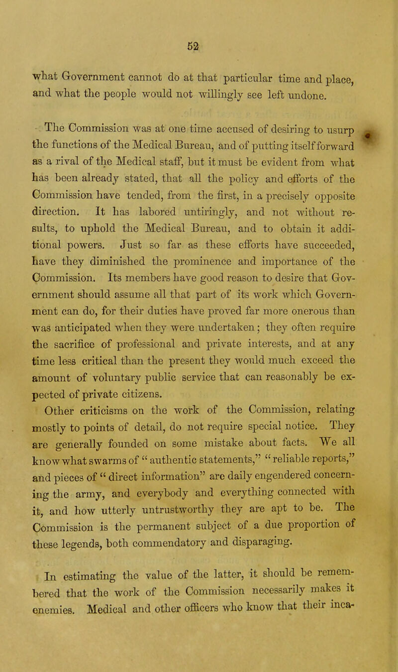 what Government cannot do at that particular time and place, and what the people would not willingly gee left undone. The Commission was at one time accused of desiring to usurp the functions of the Medical Bureau, and of putting itself forward as a rival of the Medical staff, but it must be evident from what has been already stated, that all the policy and efforts of the Commission have tended, from the first, in a precisely opposite direction. It has labored untiringly, and not without re- sults, to uphold the Medical Bureau, and to obtain it addi- tional powers. Just so far as these efforts have succeeded, have they diminished the prominence and importance of the Commission. Its members have good reason to desire that Gov- ernment should assume all that part of its work which Govern- ment can do, for their duties have proved far more onerous than was anticipated when they were undertaken; they often require the sacrifice of professional and private interests, and at any time less critical than the present they would much exceed the amount of voluntary public service that can reasonably be ex- pected of private citizens. Other criticisms on the work of the Commission, relating mostly to points of detail, do not require special notice. They are generally founded on some mistake about facts. We all know what swarms of  authentic statements,  reliable reports, and pieces of  direct information arc daily engendered concern- ing the army, and everybody and everything connected with it, and how utterly untrustworthy they are apt to be. The Commission is the permanent subject of a due proportion of these legends, both commendatory and disparaging. In estimating the value of the latter, it should be remem- bered that the work of the Commission necessarily makes it enemies. Medical and other oflacers who know that their inca-